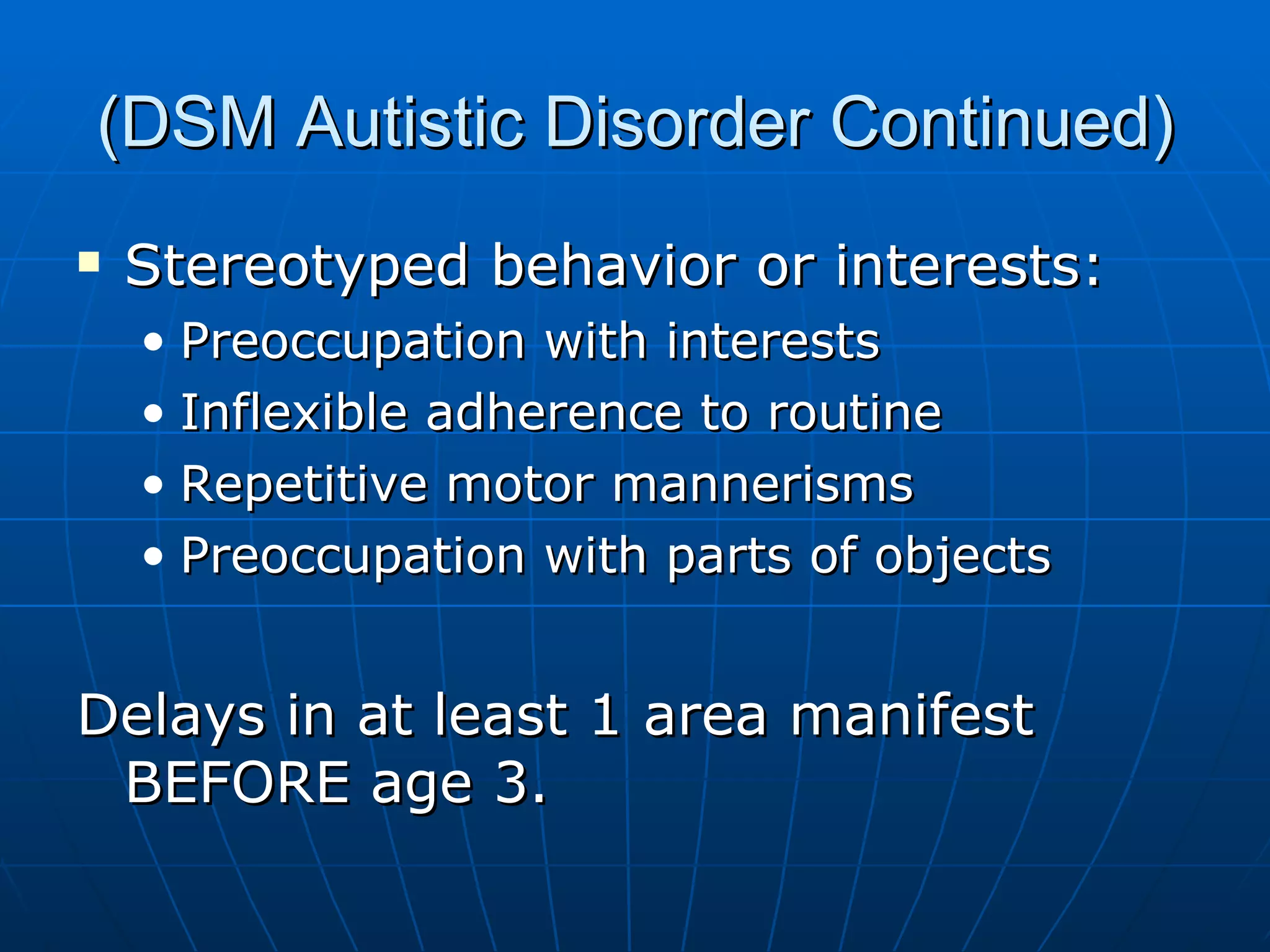 (DSM Autistic Disorder Continued) Stereotyped behavior or interests: Preoccupation with interests Inflexible adherence to routine Repetitive motor mannerisms Preoccupation with parts of objects Delays in at least 1 area manifest BEFORE age 3. 