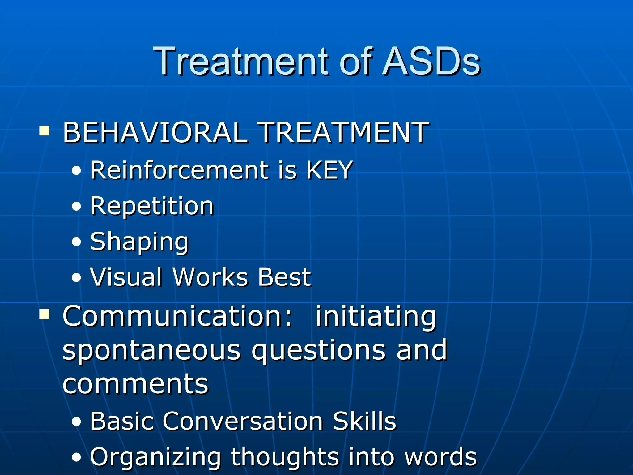 Treatment of ASDs BEHAVIORAL TREATMENT Reinforcement is KEY Repetition Shaping Visual Works Best Communication:  initiating spontaneous questions and comments Basic Conversation Skills Organizing thoughts into words 