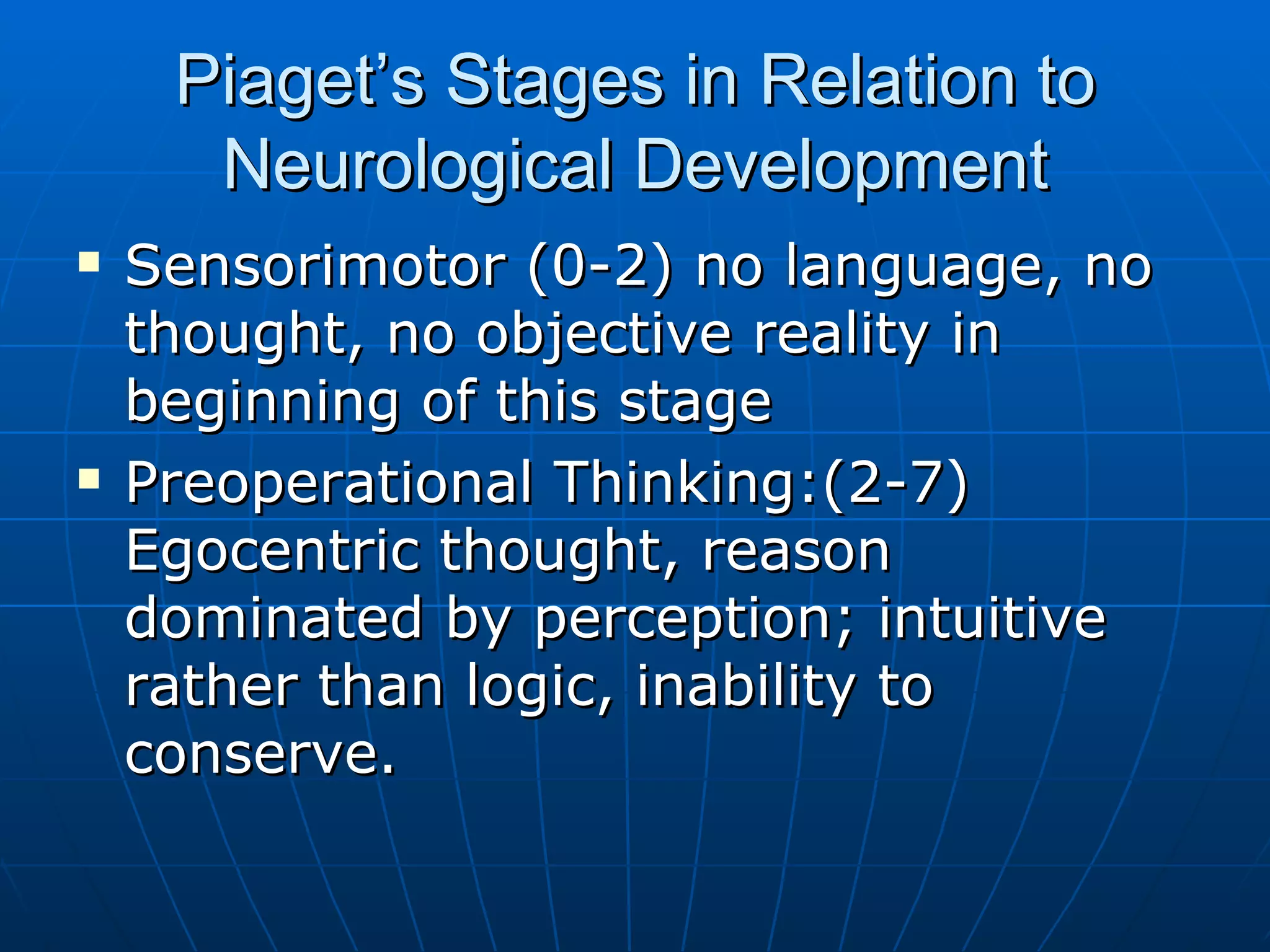 Piaget’s Stages in Relation to Neurological Development Sensorimotor (0-2) no language, no thought, no objective reality in beginning of this stage Preoperational Thinking:(2-7) Egocentric thought, reason dominated by perception; intuitive rather than logic, inability to conserve. 