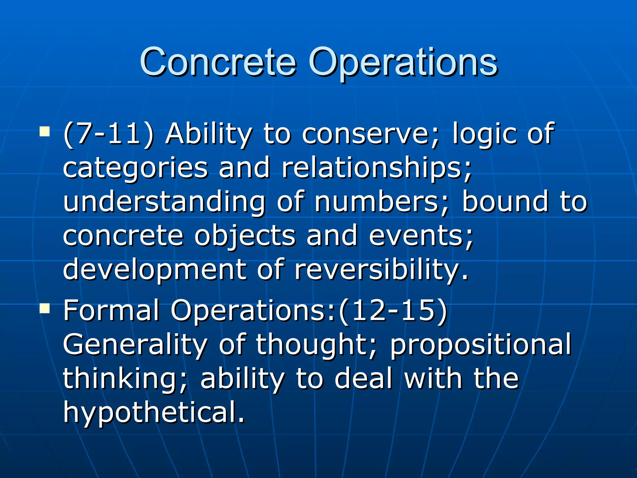 Concrete Operations (7-11) Ability to conserve; logic of categories and relationships; understanding of numbers; bound to concrete objects and events; development of reversibility. Formal Operations:(12-15) Generality of thought; propositional thinking; ability to deal with the hypothetical. 