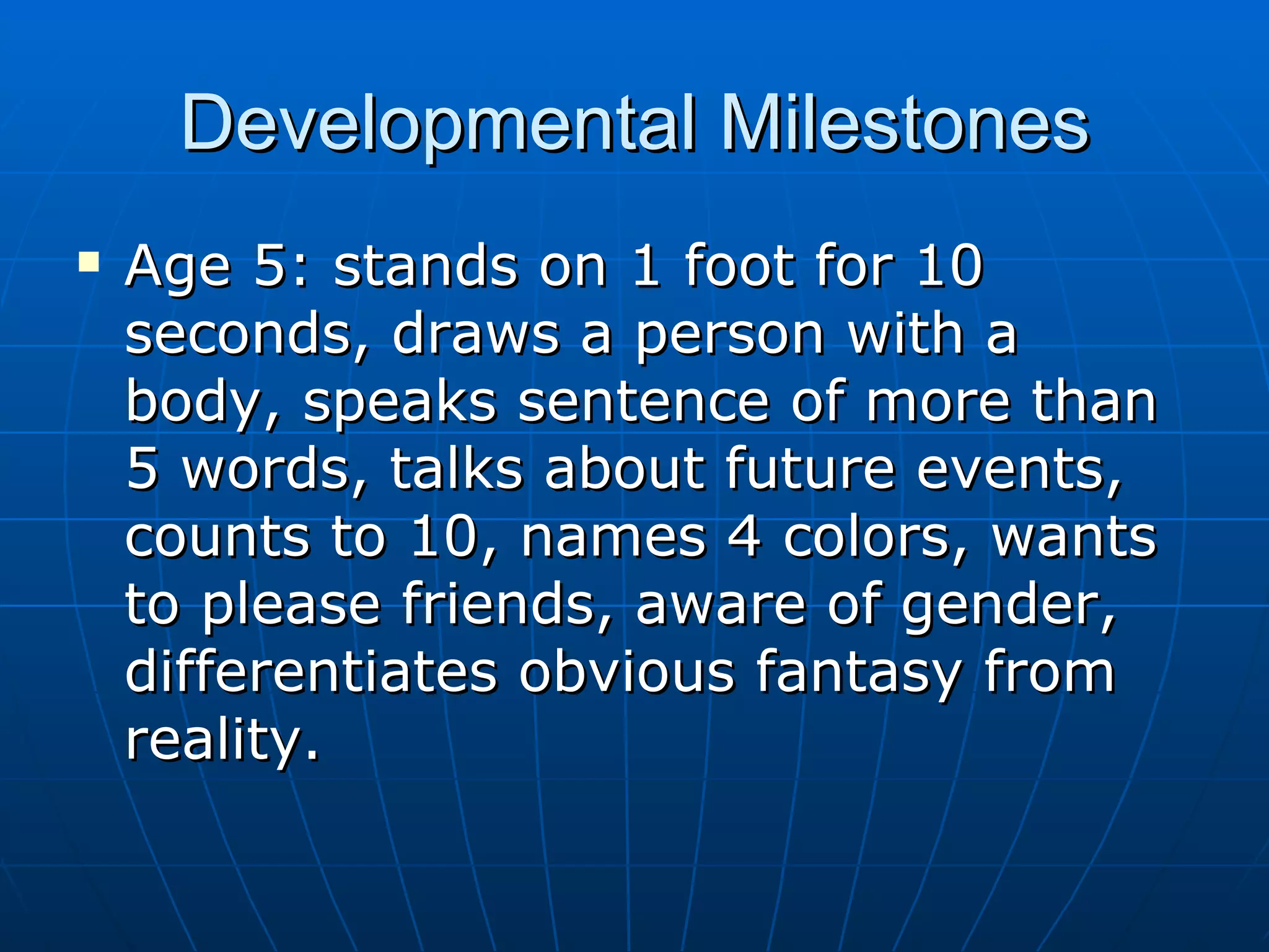 Developmental Milestones Age 5: stands on 1 foot for 10 seconds, draws a person with a body, speaks sentence of more than 5 words, talks about future events, counts to 10, names 4 colors, wants to please friends, aware of gender, differentiates obvious fantasy from reality. 