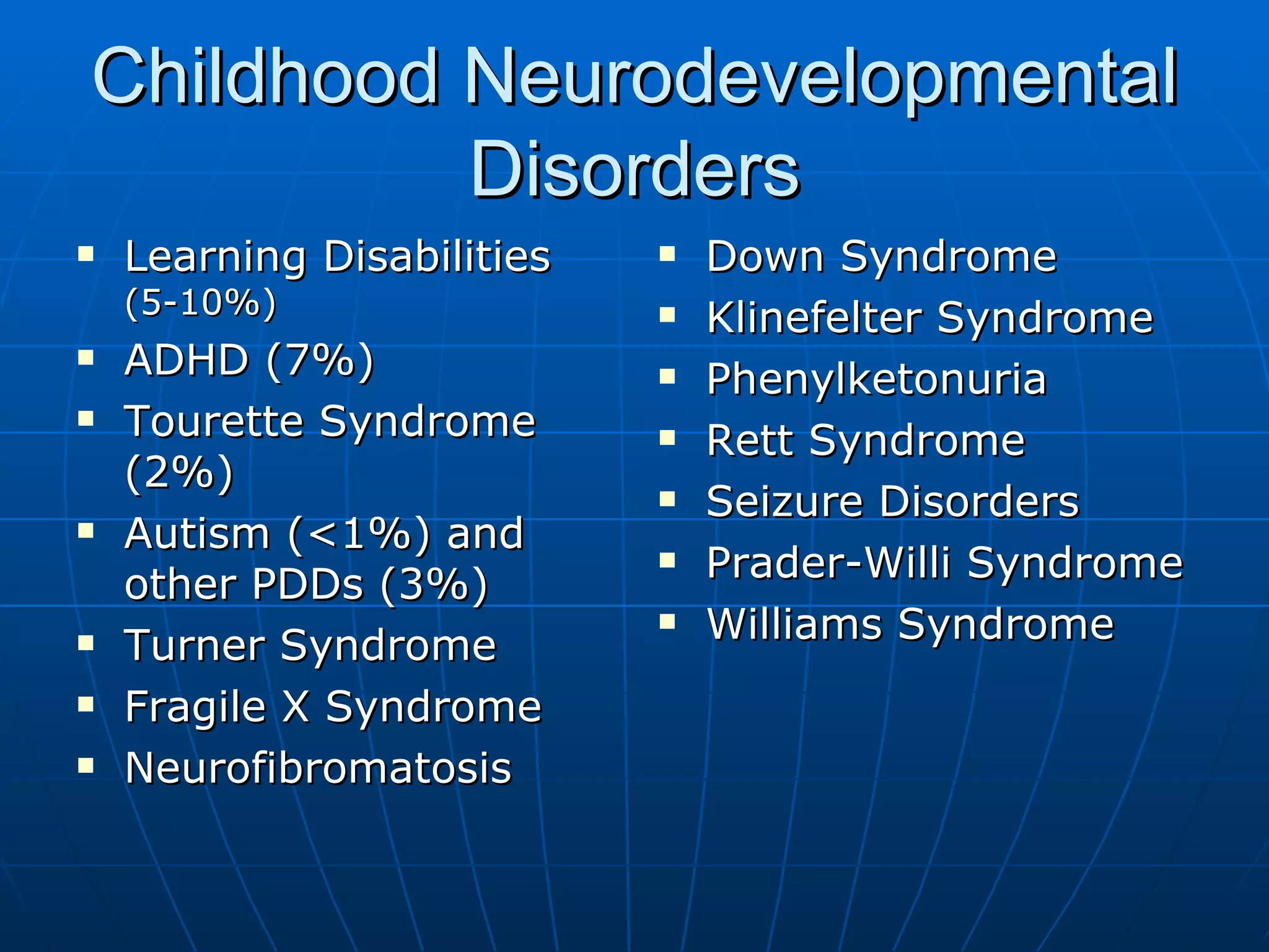 Childhood Neurodevelopmental Disorders Learning Disabilities  (5-10%) ADHD (7%) Tourette Syndrome (2%) Autism (<1%) and other PDDs (3%) Turner Syndrome Fragile X Syndrome  Neurofibromatosis Down Syndrome Klinefelter Syndrome Phenylketonuria Rett Syndrome Seizure Disorders Prader-Willi Syndrome Williams Syndrome 