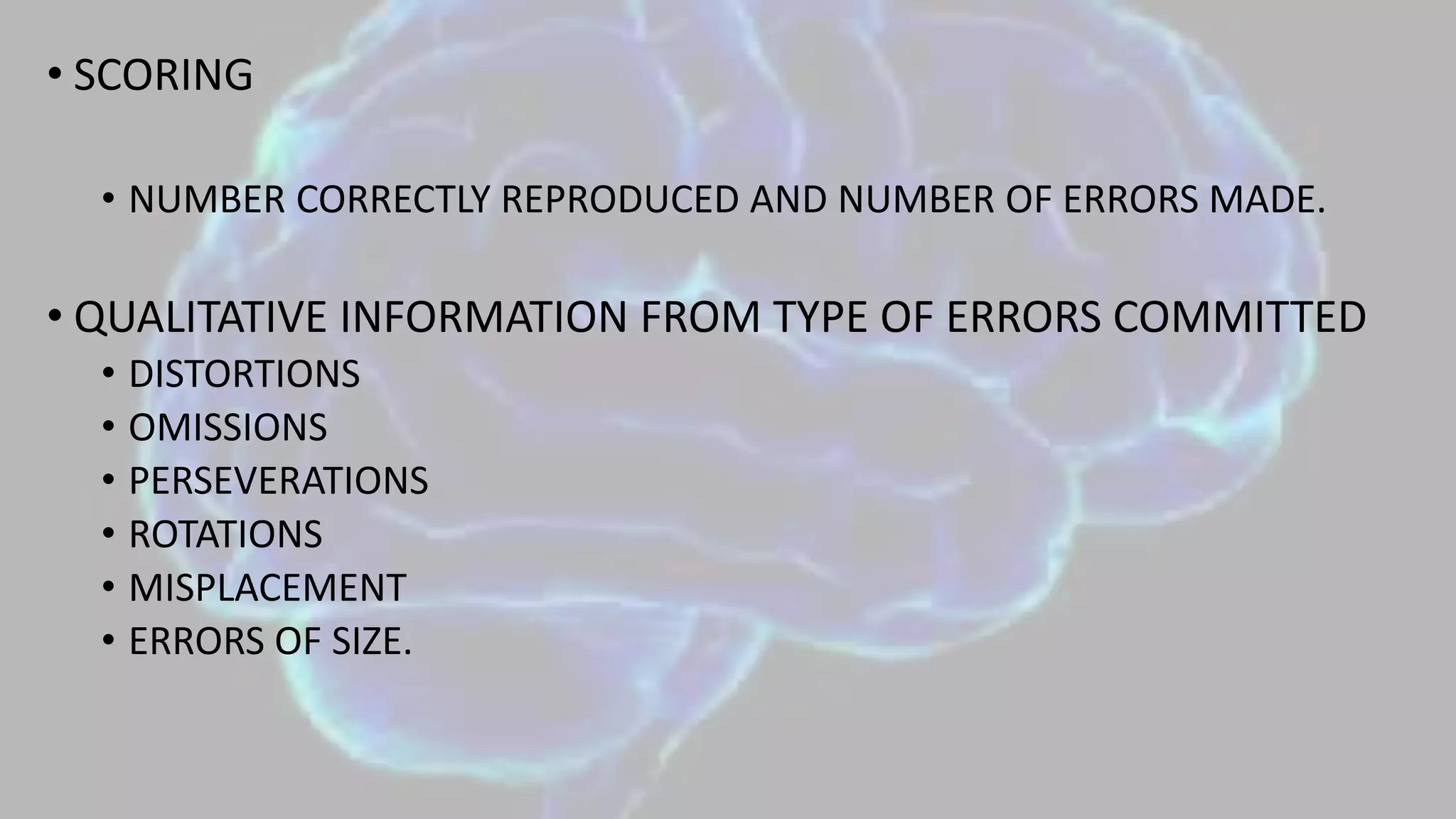 • SCORING
• NUMBER CORRECTLY REPRODUCED AND NUMBER OF ERRORS MADE.
• QUALITATIVE INFORMATION FROM TYPE OF ERRORS COMMITTED
• DISTORTIONS
• OMISSIONS
• PERSEVERATIONS
• ROTATIONS
• MISPLACEMENT
• ERRORS OF SIZE.
 
