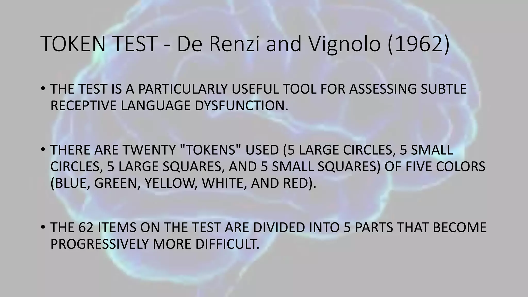 TOKEN TEST - De Renzi and Vignolo (1962)
• THE TEST IS A PARTICULARLY USEFUL TOOL FOR ASSESSING SUBTLE
RECEPTIVE LANGUAGE DYSFUNCTION.
• THERE ARE TWENTY "TOKENS" USED (5 LARGE CIRCLES, 5 SMALL
CIRCLES, 5 LARGE SQUARES, AND 5 SMALL SQUARES) OF FIVE COLORS
(BLUE, GREEN, YELLOW, WHITE, AND RED).
• THE 62 ITEMS ON THE TEST ARE DIVIDED INTO 5 PARTS THAT BECOME
PROGRESSIVELY MORE DIFFICULT.
 