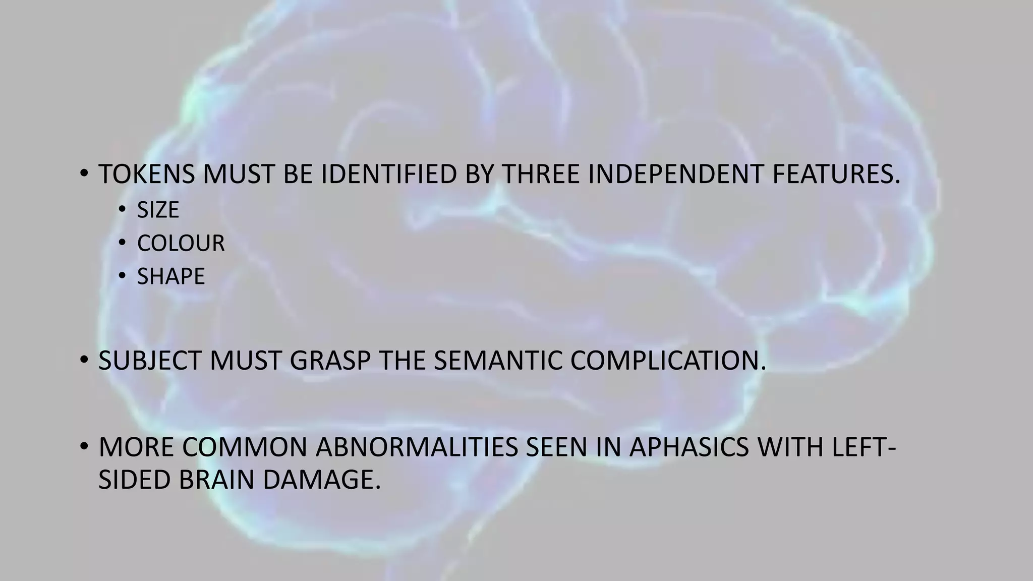 • TOKENS MUST BE IDENTIFIED BY THREE INDEPENDENT FEATURES.
• SIZE
• COLOUR
• SHAPE
• SUBJECT MUST GRASP THE SEMANTIC COMPLICATION.
• MORE COMMON ABNORMALITIES SEEN IN APHASICS WITH LEFT-
SIDED BRAIN DAMAGE.
 
