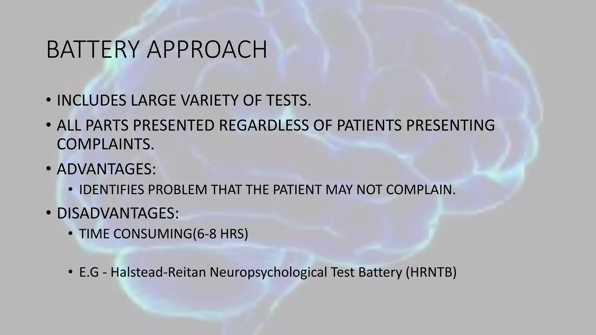 BATTERY APPROACH
• INCLUDES LARGE VARIETY OF TESTS.
• ALL PARTS PRESENTED REGARDLESS OF PATIENTS PRESENTING
COMPLAINTS.
• ADVANTAGES:
• IDENTIFIES PROBLEM THAT THE PATIENT MAY NOT COMPLAIN.
• DISADVANTAGES:
• TIME CONSUMING(6-8 HRS)
• E.G - Halstead-Reitan Neuropsychological Test Battery (HRNTB)
 