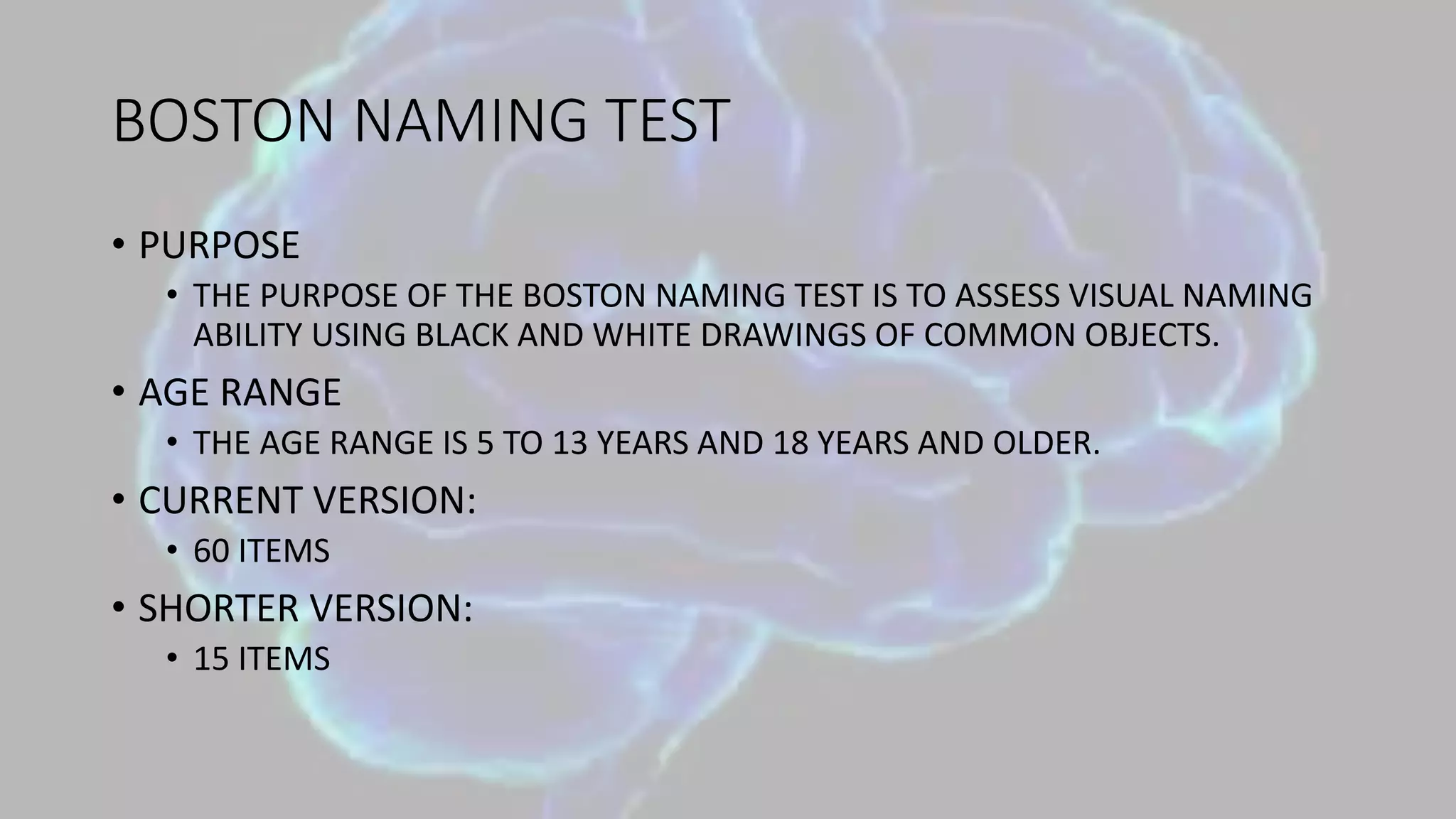 BOSTON NAMING TEST
• PURPOSE
• THE PURPOSE OF THE BOSTON NAMING TEST IS TO ASSESS VISUAL NAMING
ABILITY USING BLACK AND WHITE DRAWINGS OF COMMON OBJECTS.
• AGE RANGE
• THE AGE RANGE IS 5 TO 13 YEARS AND 18 YEARS AND OLDER.
• CURRENT VERSION:
• 60 ITEMS
• SHORTER VERSION:
• 15 ITEMS
 