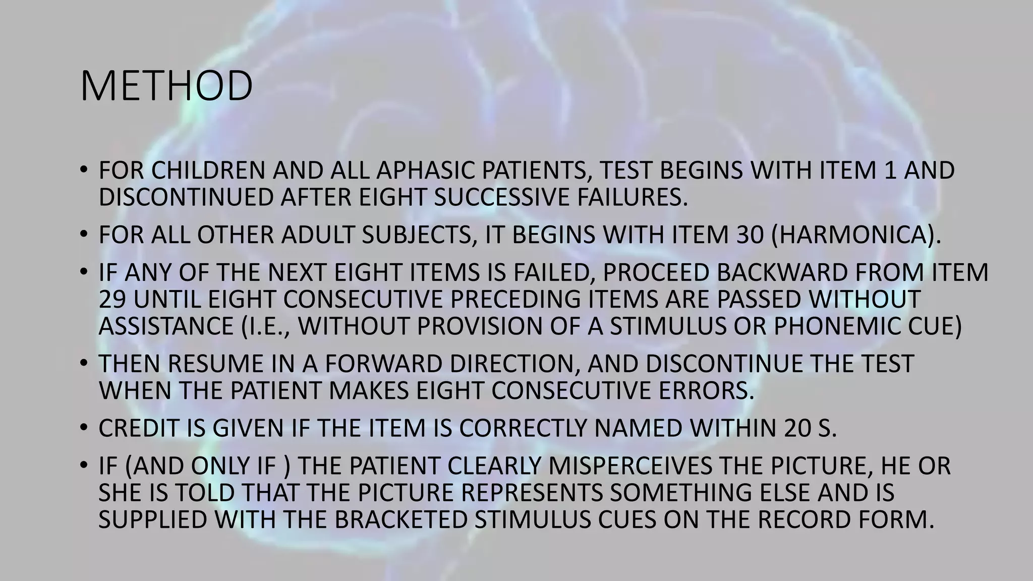 METHOD
• FOR CHILDREN AND ALL APHASIC PATIENTS, TEST BEGINS WITH ITEM 1 AND
DISCONTINUED AFTER EIGHT SUCCESSIVE FAILURES.
• FOR ALL OTHER ADULT SUBJECTS, IT BEGINS WITH ITEM 30 (HARMONICA).
• IF ANY OF THE NEXT EIGHT ITEMS IS FAILED, PROCEED BACKWARD FROM ITEM
29 UNTIL EIGHT CONSECUTIVE PRECEDING ITEMS ARE PASSED WITHOUT
ASSISTANCE (I.E., WITHOUT PROVISION OF A STIMULUS OR PHONEMIC CUE)
• THEN RESUME IN A FORWARD DIRECTION, AND DISCONTINUE THE TEST
WHEN THE PATIENT MAKES EIGHT CONSECUTIVE ERRORS.
• CREDIT IS GIVEN IF THE ITEM IS CORRECTLY NAMED WITHIN 20 S.
• IF (AND ONLY IF ) THE PATIENT CLEARLY MISPERCEIVES THE PICTURE, HE OR
SHE IS TOLD THAT THE PICTURE REPRESENTS SOMETHING ELSE AND IS
SUPPLIED WITH THE BRACKETED STIMULUS CUES ON THE RECORD FORM.
 