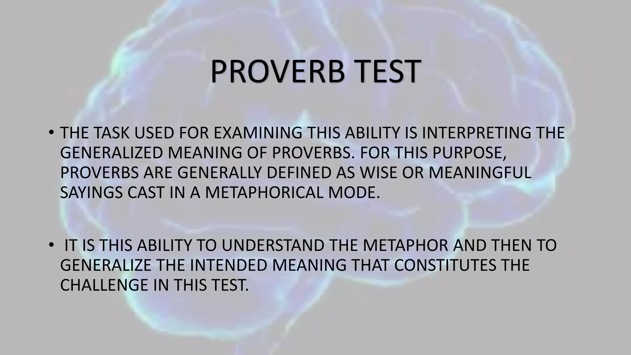 • THE TASK USED FOR EXAMINING THIS ABILITY IS INTERPRETING THE
GENERALIZED MEANING OF PROVERBS. FOR THIS PURPOSE,
PROVERBS ARE GENERALLY DEFINED AS WISE OR MEANINGFUL
SAYINGS CAST IN A METAPHORICAL MODE.
• IT IS THIS ABILITY TO UNDERSTAND THE METAPHOR AND THEN TO
GENERALIZE THE INTENDED MEANING THAT CONSTITUTES THE
CHALLENGE IN THIS TEST.
PROVERB TEST
 