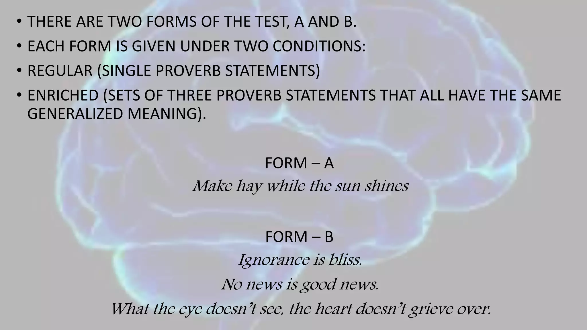 • THERE ARE TWO FORMS OF THE TEST, A AND B.
• EACH FORM IS GIVEN UNDER TWO CONDITIONS:
• REGULAR (SINGLE PROVERB STATEMENTS)
• ENRICHED (SETS OF THREE PROVERB STATEMENTS THAT ALL HAVE THE SAME
GENERALIZED MEANING).
FORM – A
Make hay while the sun shines
FORM – B
Ignorance is bliss.
No news is good news.
What the eye doesn’t see, the heart doesn’t grieve over.
 