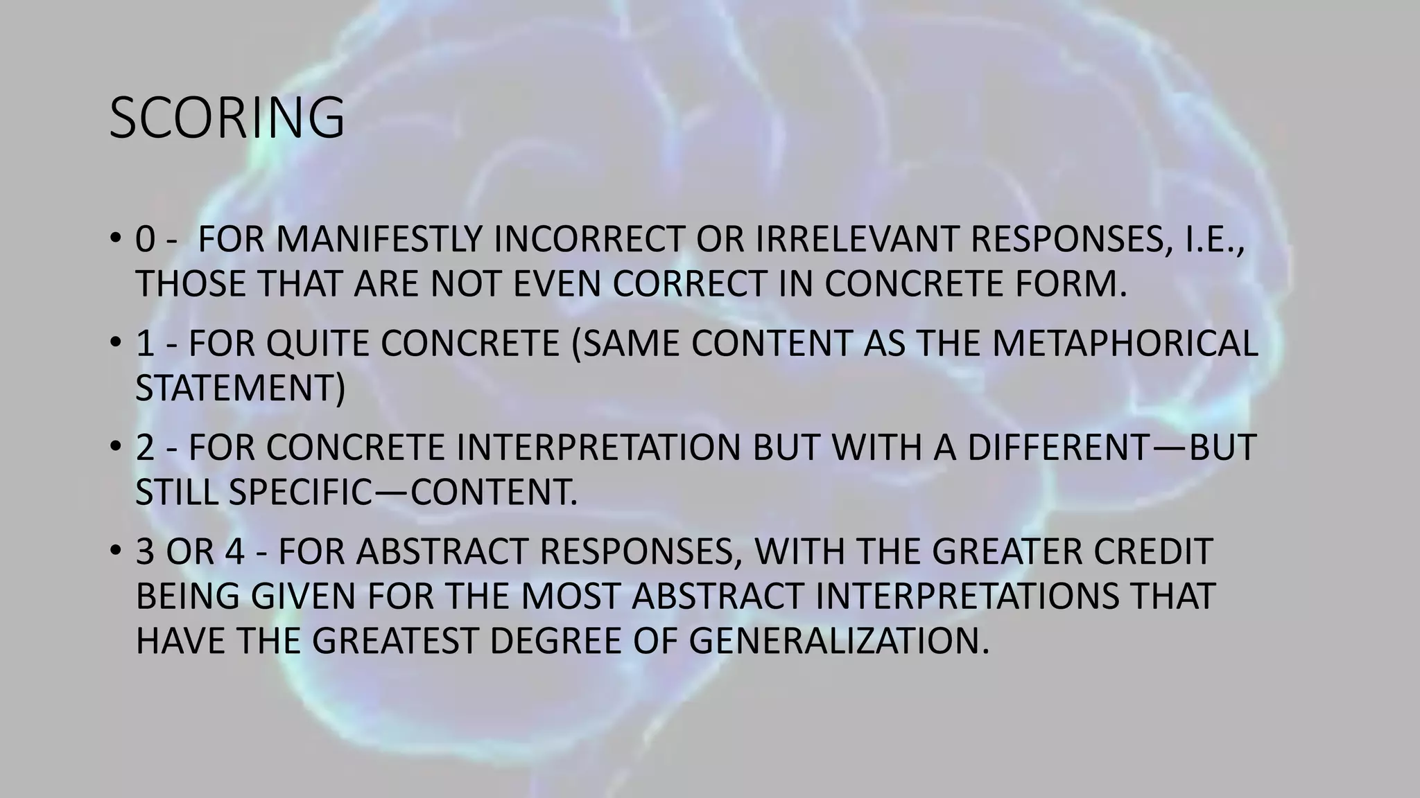 SCORING
• 0 - FOR MANIFESTLY INCORRECT OR IRRELEVANT RESPONSES, I.E.,
THOSE THAT ARE NOT EVEN CORRECT IN CONCRETE FORM.
• 1 - FOR QUITE CONCRETE (SAME CONTENT AS THE METAPHORICAL
STATEMENT)
• 2 - FOR CONCRETE INTERPRETATION BUT WITH A DIFFERENT—BUT
STILL SPECIFIC—CONTENT.
• 3 OR 4 - FOR ABSTRACT RESPONSES, WITH THE GREATER CREDIT
BEING GIVEN FOR THE MOST ABSTRACT INTERPRETATIONS THAT
HAVE THE GREATEST DEGREE OF GENERALIZATION.
 