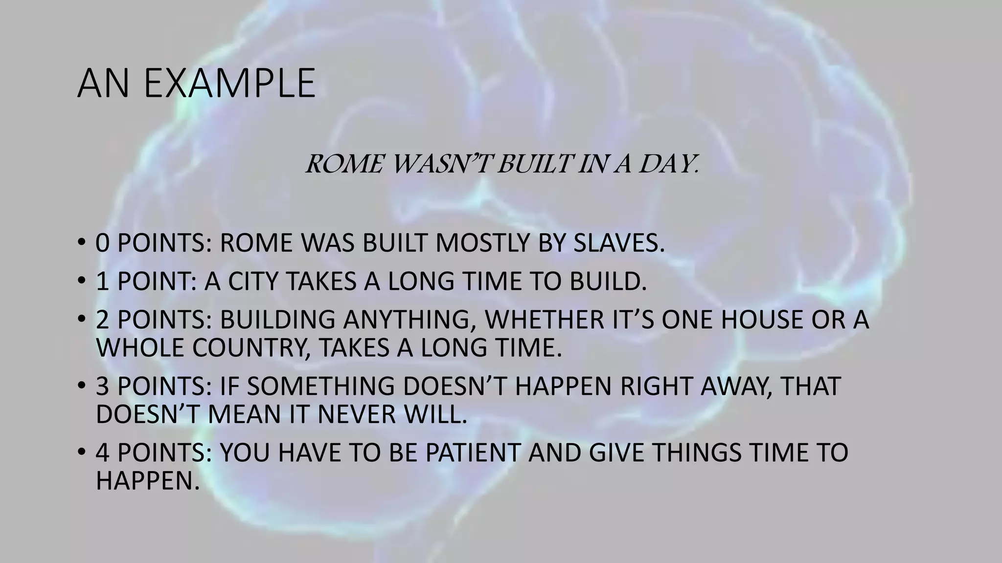 AN EXAMPLE
ROME WASN’T BUILT IN A DAY.
• 0 POINTS: ROME WAS BUILT MOSTLY BY SLAVES.
• 1 POINT: A CITY TAKES A LONG TIME TO BUILD.
• 2 POINTS: BUILDING ANYTHING, WHETHER IT’S ONE HOUSE OR A
WHOLE COUNTRY, TAKES A LONG TIME.
• 3 POINTS: IF SOMETHING DOESN’T HAPPEN RIGHT AWAY, THAT
DOESN’T MEAN IT NEVER WILL.
• 4 POINTS: YOU HAVE TO BE PATIENT AND GIVE THINGS TIME TO
HAPPEN.
 