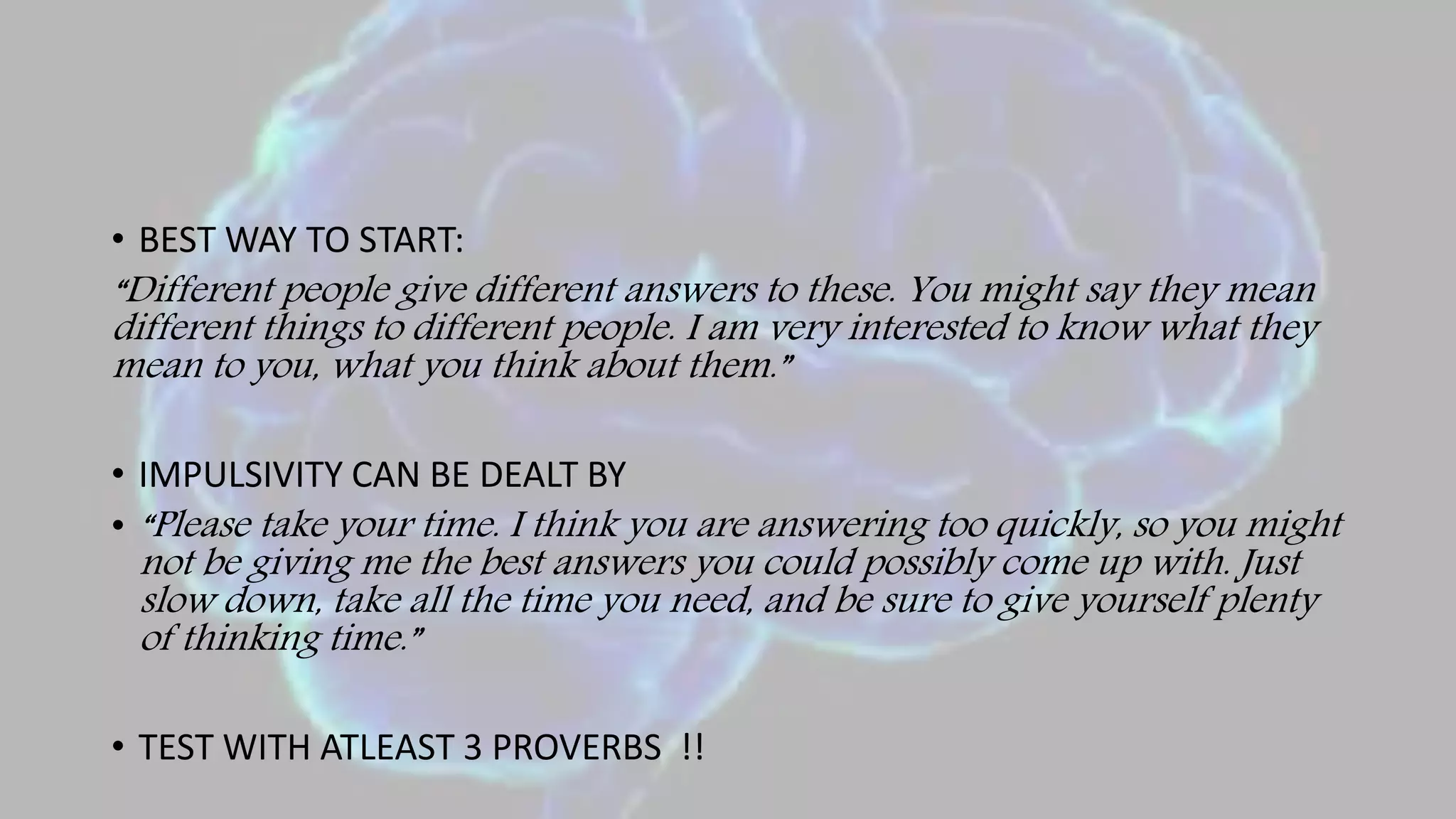 • BEST WAY TO START:
“Different people give different answers to these. You might say they mean
different things to different people. I am very interested to know what they
mean to you, what you think about them.”
• IMPULSIVITY CAN BE DEALT BY
• “Please take your time. I think you are answering too quickly, so you might
not be giving me the best answers you could possibly come up with. Just
slow down, take all the time you need, and be sure to give yourself plenty
of thinking time.”
• TEST WITH ATLEAST 3 PROVERBS !!
 