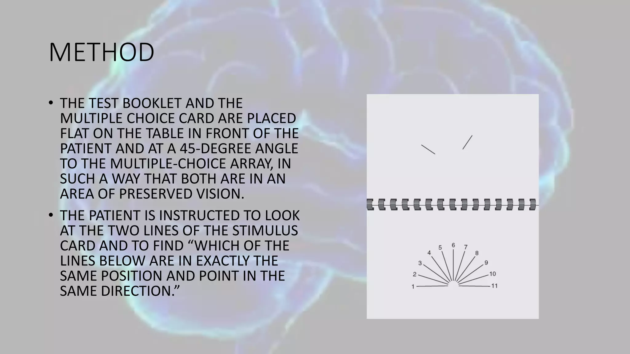METHOD
• THE TEST BOOKLET AND THE
MULTIPLE CHOICE CARD ARE PLACED
FLAT ON THE TABLE IN FRONT OF THE
PATIENT AND AT A 45-DEGREE ANGLE
TO THE MULTIPLE-CHOICE ARRAY, IN
SUCH A WAY THAT BOTH ARE IN AN
AREA OF PRESERVED VISION.
• THE PATIENT IS INSTRUCTED TO LOOK
AT THE TWO LINES OF THE STIMULUS
CARD AND TO FIND “WHICH OF THE
LINES BELOW ARE IN EXACTLY THE
SAME POSITION AND POINT IN THE
SAME DIRECTION.”
 