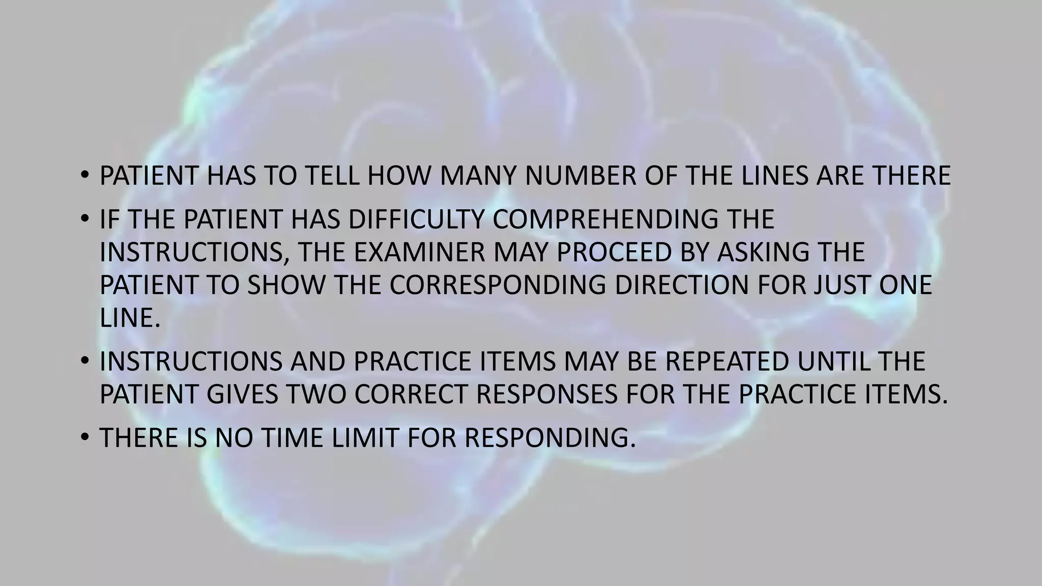 • PATIENT HAS TO TELL HOW MANY NUMBER OF THE LINES ARE THERE
• IF THE PATIENT HAS DIFFICULTY COMPREHENDING THE
INSTRUCTIONS, THE EXAMINER MAY PROCEED BY ASKING THE
PATIENT TO SHOW THE CORRESPONDING DIRECTION FOR JUST ONE
LINE.
• INSTRUCTIONS AND PRACTICE ITEMS MAY BE REPEATED UNTIL THE
PATIENT GIVES TWO CORRECT RESPONSES FOR THE PRACTICE ITEMS.
• THERE IS NO TIME LIMIT FOR RESPONDING.
 