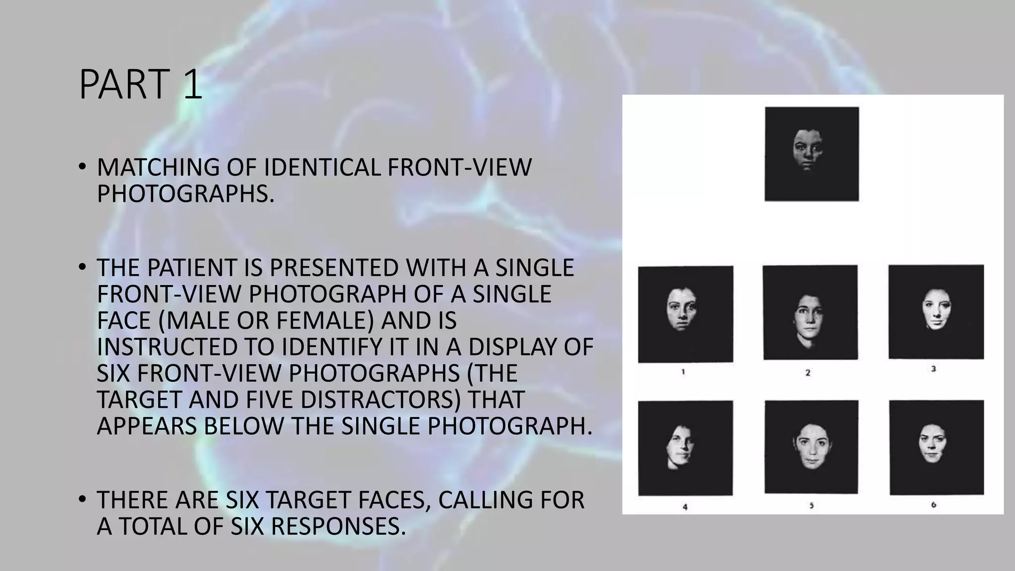 PART 1
• MATCHING OF IDENTICAL FRONT-VIEW
PHOTOGRAPHS.
• THE PATIENT IS PRESENTED WITH A SINGLE
FRONT-VIEW PHOTOGRAPH OF A SINGLE
FACE (MALE OR FEMALE) AND IS
INSTRUCTED TO IDENTIFY IT IN A DISPLAY OF
SIX FRONT-VIEW PHOTOGRAPHS (THE
TARGET AND FIVE DISTRACTORS) THAT
APPEARS BELOW THE SINGLE PHOTOGRAPH.
• THERE ARE SIX TARGET FACES, CALLING FOR
A TOTAL OF SIX RESPONSES.
 