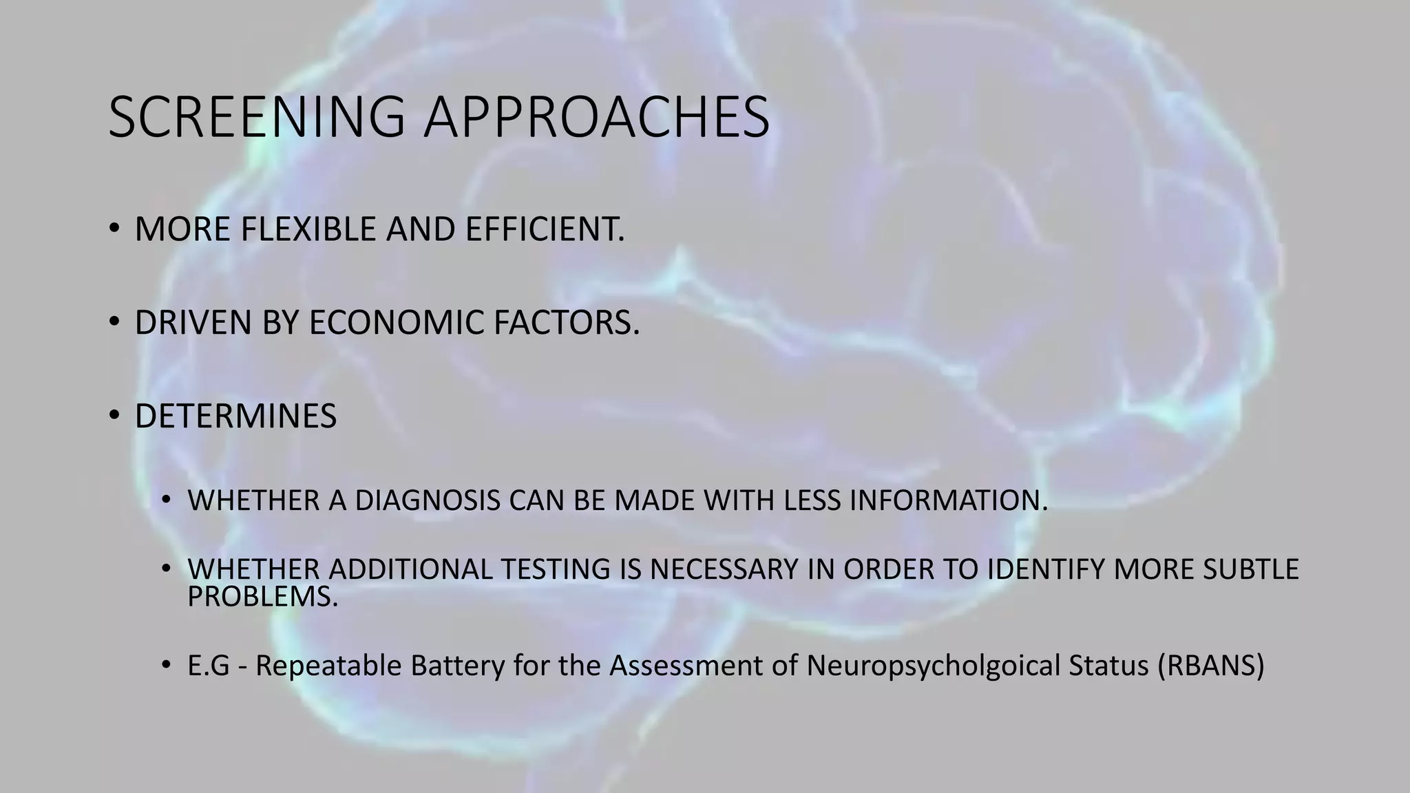 SCREENING APPROACHES
• MORE FLEXIBLE AND EFFICIENT.
• DRIVEN BY ECONOMIC FACTORS.
• DETERMINES
• WHETHER A DIAGNOSIS CAN BE MADE WITH LESS INFORMATION.
• WHETHER ADDITIONAL TESTING IS NECESSARY IN ORDER TO IDENTIFY MORE SUBTLE
PROBLEMS.
• E.G - Repeatable Battery for the Assessment of Neuropsycholgoical Status (RBANS)
 