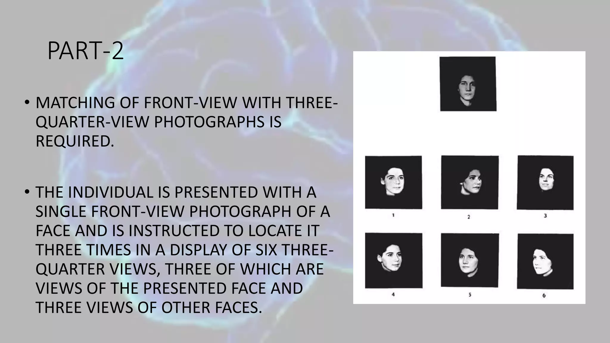 PART-2
• MATCHING OF FRONT-VIEW WITH THREE-
QUARTER-VIEW PHOTOGRAPHS IS
REQUIRED.
• THE INDIVIDUAL IS PRESENTED WITH A
SINGLE FRONT-VIEW PHOTOGRAPH OF A
FACE AND IS INSTRUCTED TO LOCATE IT
THREE TIMES IN A DISPLAY OF SIX THREE-
QUARTER VIEWS, THREE OF WHICH ARE
VIEWS OF THE PRESENTED FACE AND
THREE VIEWS OF OTHER FACES.
 