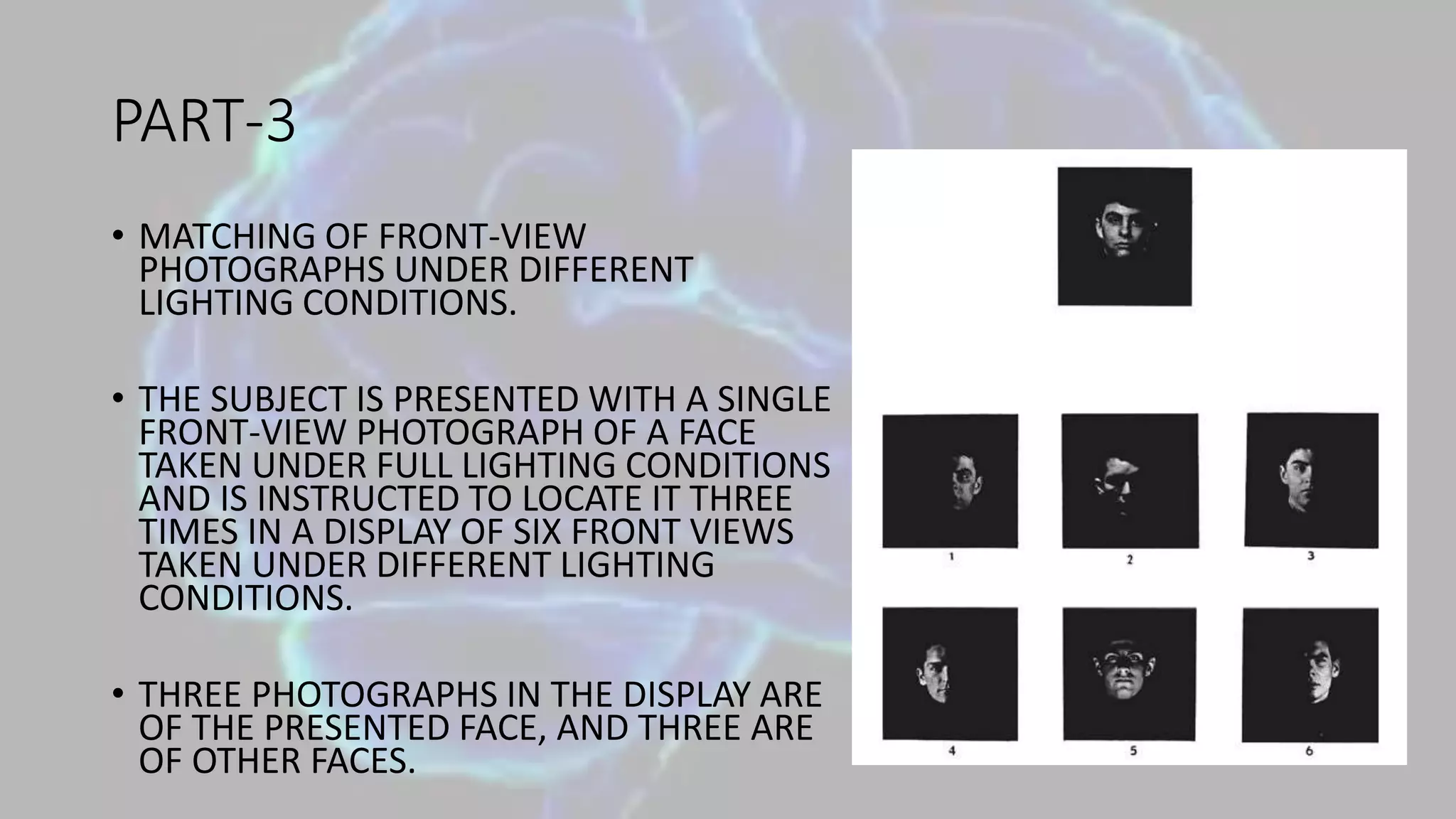 PART-3
• MATCHING OF FRONT-VIEW
PHOTOGRAPHS UNDER DIFFERENT
LIGHTING CONDITIONS.
• THE SUBJECT IS PRESENTED WITH A SINGLE
FRONT-VIEW PHOTOGRAPH OF A FACE
TAKEN UNDER FULL LIGHTING CONDITIONS
AND IS INSTRUCTED TO LOCATE IT THREE
TIMES IN A DISPLAY OF SIX FRONT VIEWS
TAKEN UNDER DIFFERENT LIGHTING
CONDITIONS.
• THREE PHOTOGRAPHS IN THE DISPLAY ARE
OF THE PRESENTED FACE, AND THREE ARE
OF OTHER FACES.
 