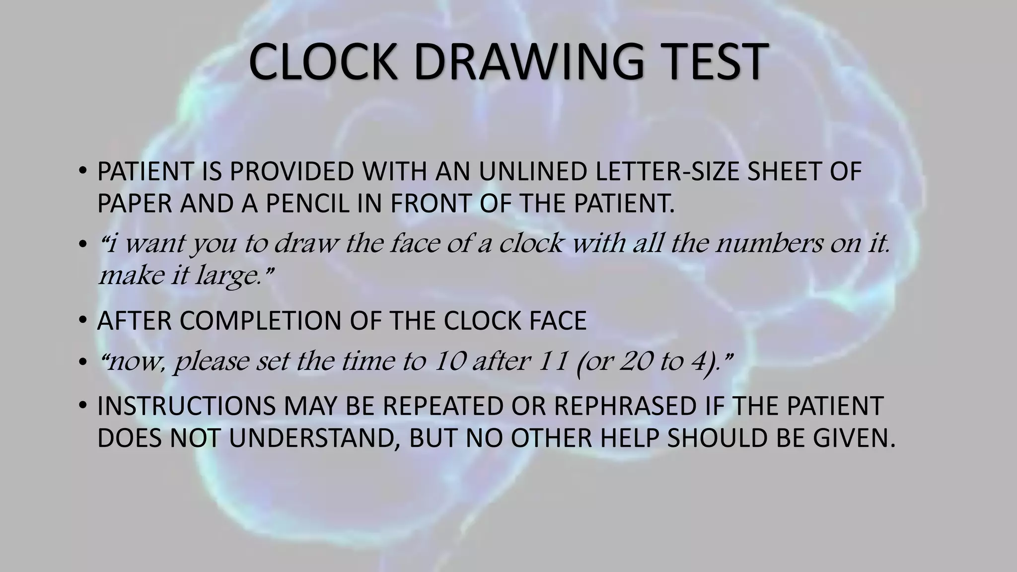 • PATIENT IS PROVIDED WITH AN UNLINED LETTER-SIZE SHEET OF
PAPER AND A PENCIL IN FRONT OF THE PATIENT.
• “i want you to draw the face of a clock with all the numbers on it.
make it large.”
• AFTER COMPLETION OF THE CLOCK FACE
• “now, please set the time to 10 after 11 (or 20 to 4).”
• INSTRUCTIONS MAY BE REPEATED OR REPHRASED IF THE PATIENT
DOES NOT UNDERSTAND, BUT NO OTHER HELP SHOULD BE GIVEN.
CLOCK DRAWING TEST
 