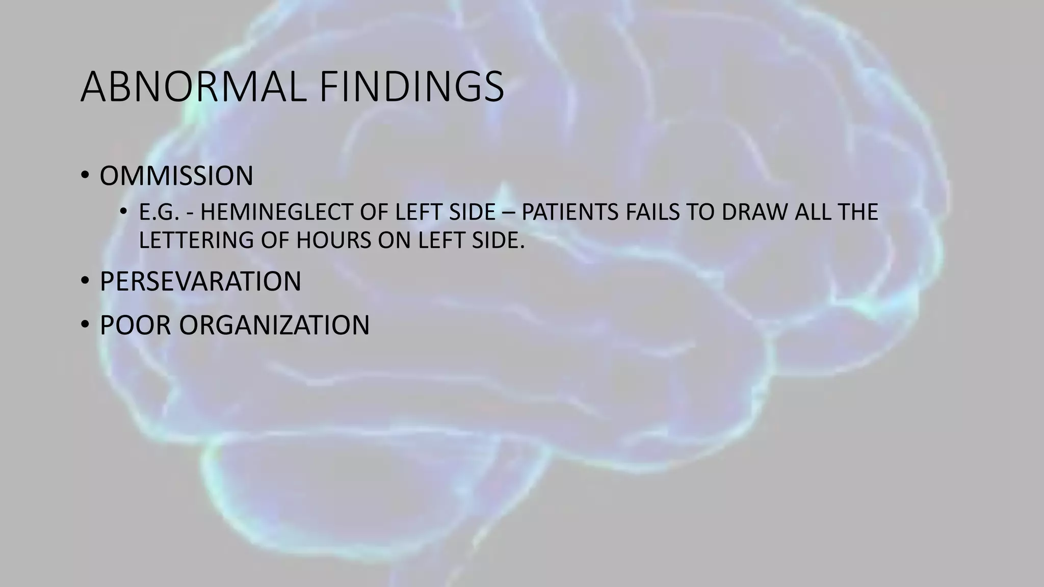 ABNORMAL FINDINGS
• OMMISSION
• E.G. - HEMINEGLECT OF LEFT SIDE – PATIENTS FAILS TO DRAW ALL THE
LETTERING OF HOURS ON LEFT SIDE.
• PERSEVARATION
• POOR ORGANIZATION
 