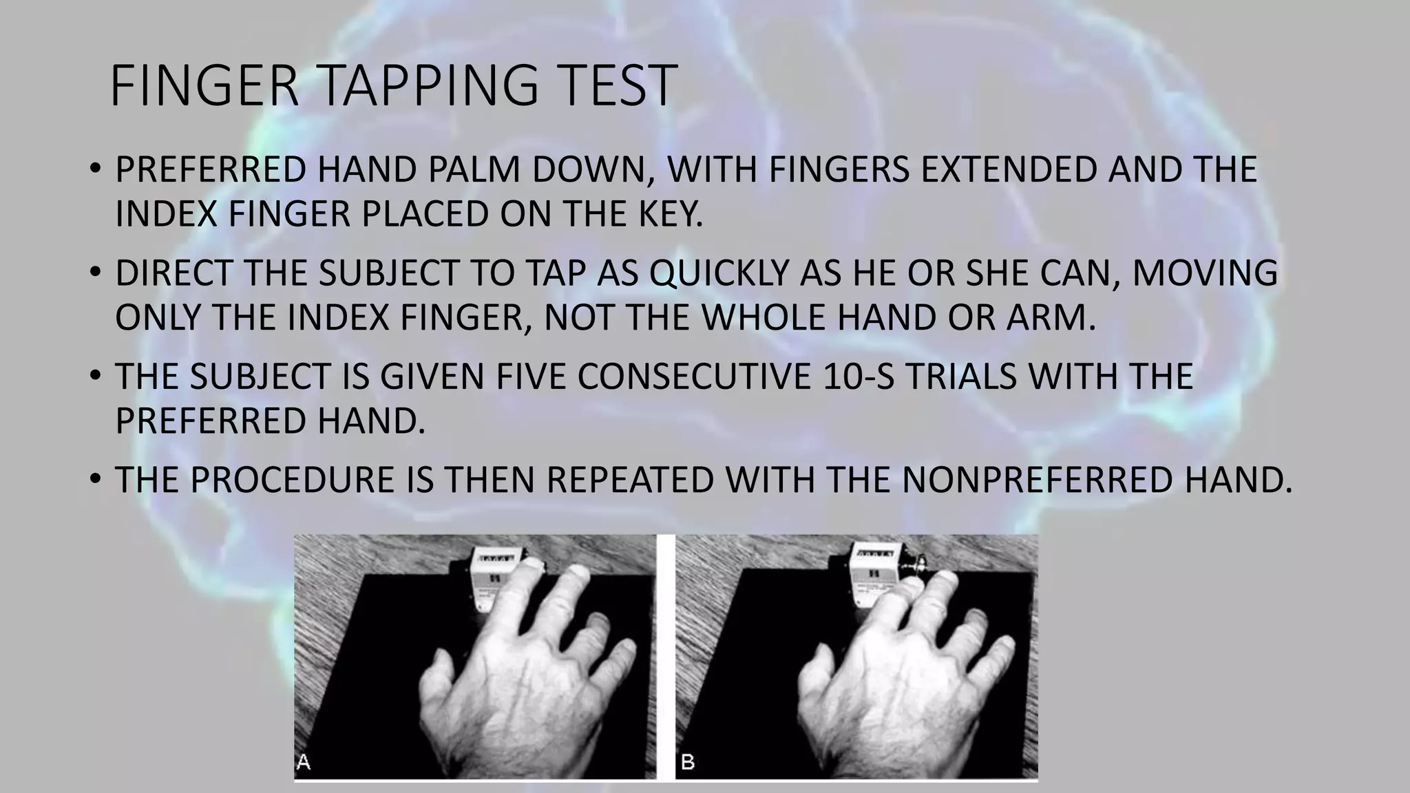 FINGER TAPPING TEST
• PREFERRED HAND PALM DOWN, WITH FINGERS EXTENDED AND THE
INDEX FINGER PLACED ON THE KEY.
• DIRECT THE SUBJECT TO TAP AS QUICKLY AS HE OR SHE CAN, MOVING
ONLY THE INDEX FINGER, NOT THE WHOLE HAND OR ARM.
• THE SUBJECT IS GIVEN FIVE CONSECUTIVE 10-S TRIALS WITH THE
PREFERRED HAND.
• THE PROCEDURE IS THEN REPEATED WITH THE NONPREFERRED HAND.
 