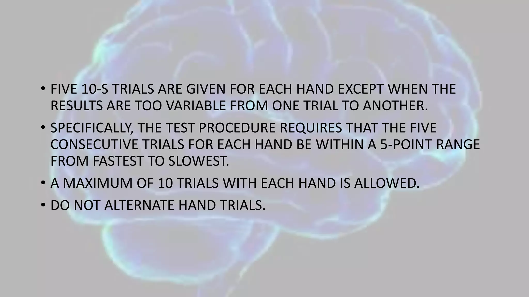• FIVE 10-S TRIALS ARE GIVEN FOR EACH HAND EXCEPT WHEN THE
RESULTS ARE TOO VARIABLE FROM ONE TRIAL TO ANOTHER.
• SPECIFICALLY, THE TEST PROCEDURE REQUIRES THAT THE FIVE
CONSECUTIVE TRIALS FOR EACH HAND BE WITHIN A 5-POINT RANGE
FROM FASTEST TO SLOWEST.
• A MAXIMUM OF 10 TRIALS WITH EACH HAND IS ALLOWED.
• DO NOT ALTERNATE HAND TRIALS.
 