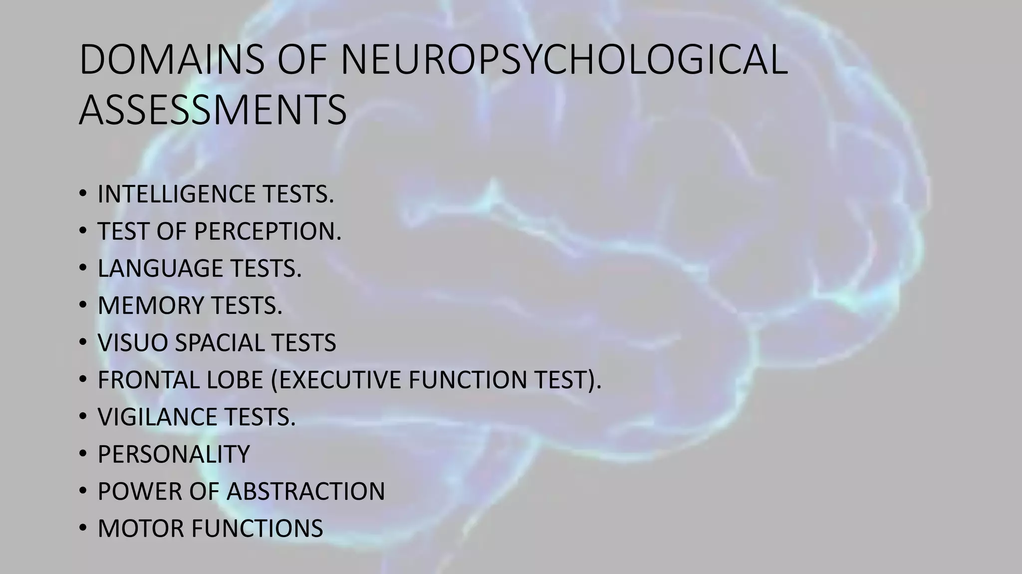 DOMAINS OF NEUROPSYCHOLOGICAL
ASSESSMENTS
• INTELLIGENCE TESTS.
• TEST OF PERCEPTION.
• LANGUAGE TESTS.
• MEMORY TESTS.
• VISUO SPACIAL TESTS
• FRONTAL LOBE (EXECUTIVE FUNCTION TEST).
• VIGILANCE TESTS.
• PERSONALITY
• POWER OF ABSTRACTION
• MOTOR FUNCTIONS
 