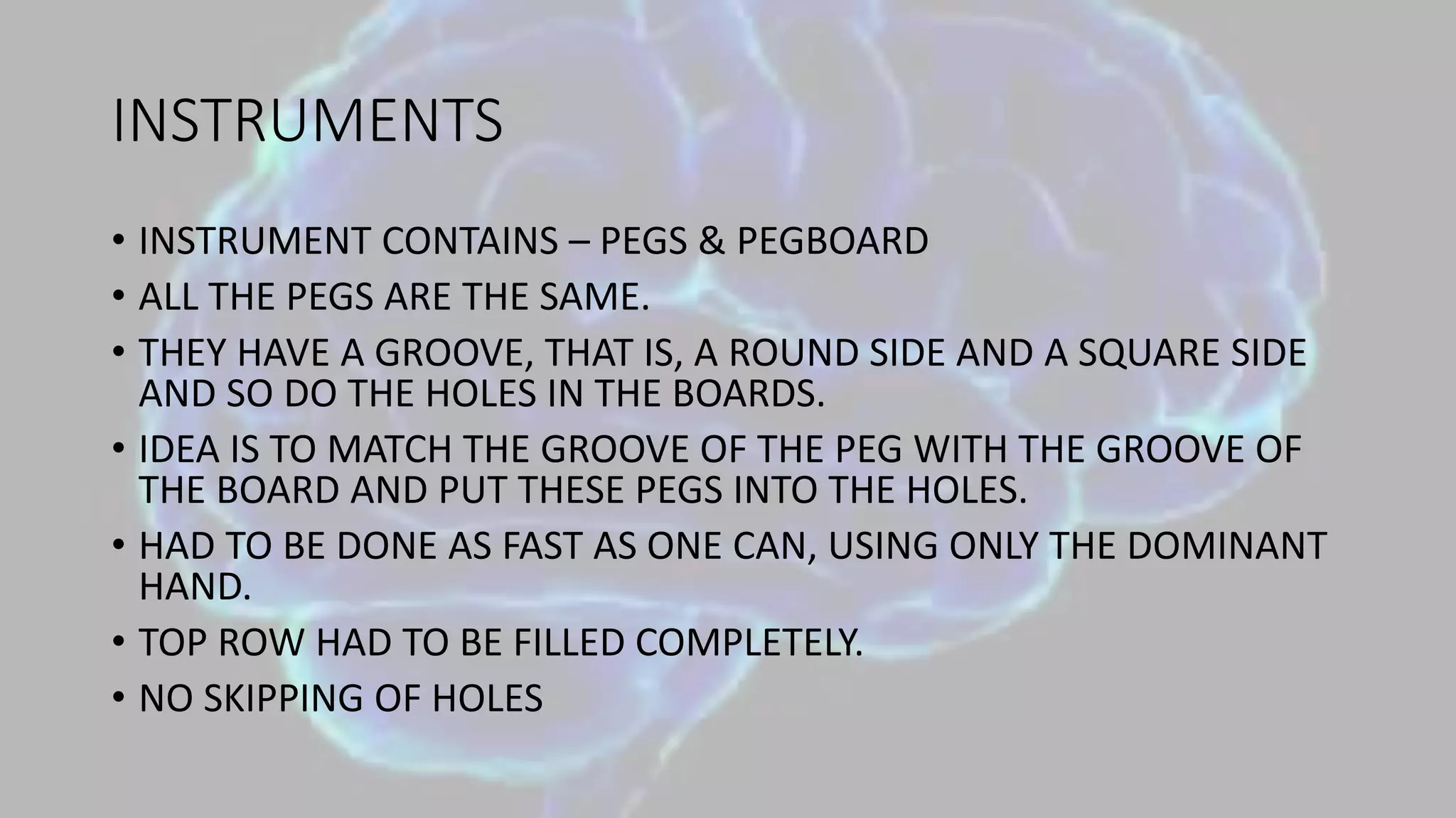 INSTRUMENTS
• INSTRUMENT CONTAINS – PEGS & PEGBOARD
• ALL THE PEGS ARE THE SAME.
• THEY HAVE A GROOVE, THAT IS, A ROUND SIDE AND A SQUARE SIDE
AND SO DO THE HOLES IN THE BOARDS.
• IDEA IS TO MATCH THE GROOVE OF THE PEG WITH THE GROOVE OF
THE BOARD AND PUT THESE PEGS INTO THE HOLES.
• HAD TO BE DONE AS FAST AS ONE CAN, USING ONLY THE DOMINANT
HAND.
• TOP ROW HAD TO BE FILLED COMPLETELY.
• NO SKIPPING OF HOLES
 