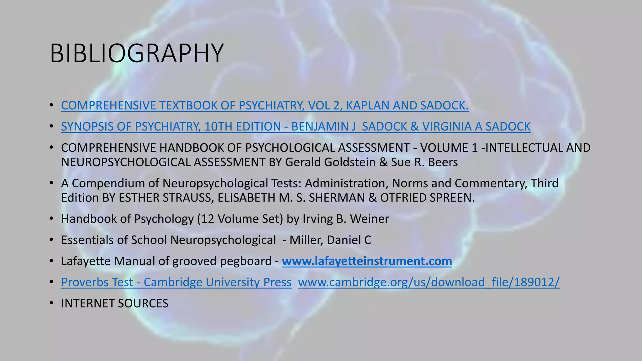 BIBLIOGRAPHY
• COMPREHENSIVE TEXTBOOK OF PSYCHIATRY, VOL 2, KAPLAN AND SADOCK.
• SYNOPSIS OF PSYCHIATRY, 10TH EDITION - BENJAMIN J SADOCK & VIRGINIA A SADOCK
• COMPREHENSIVE HANDBOOK OF PSYCHOLOGICAL ASSESSMENT - VOLUME 1 -INTELLECTUAL AND
NEUROPSYCHOLOGICAL ASSESSMENT BY Gerald Goldstein & Sue R. Beers
• A Compendium of Neuropsychological Tests: Administration, Norms and Commentary, Third
Edition BY ESTHER STRAUSS, ELISABETH M. S. SHERMAN & OTFRIED SPREEN.
• Handbook of Psychology (12 Volume Set) by Irving B. Weiner
• Essentials of School Neuropsychological - Miller, Daniel C
• Lafayette Manual of grooved pegboard - www.lafayetteinstrument.com
• Proverbs Test - Cambridge University Press www.cambridge.org/us/download_file/189012/
• INTERNET SOURCES
 
