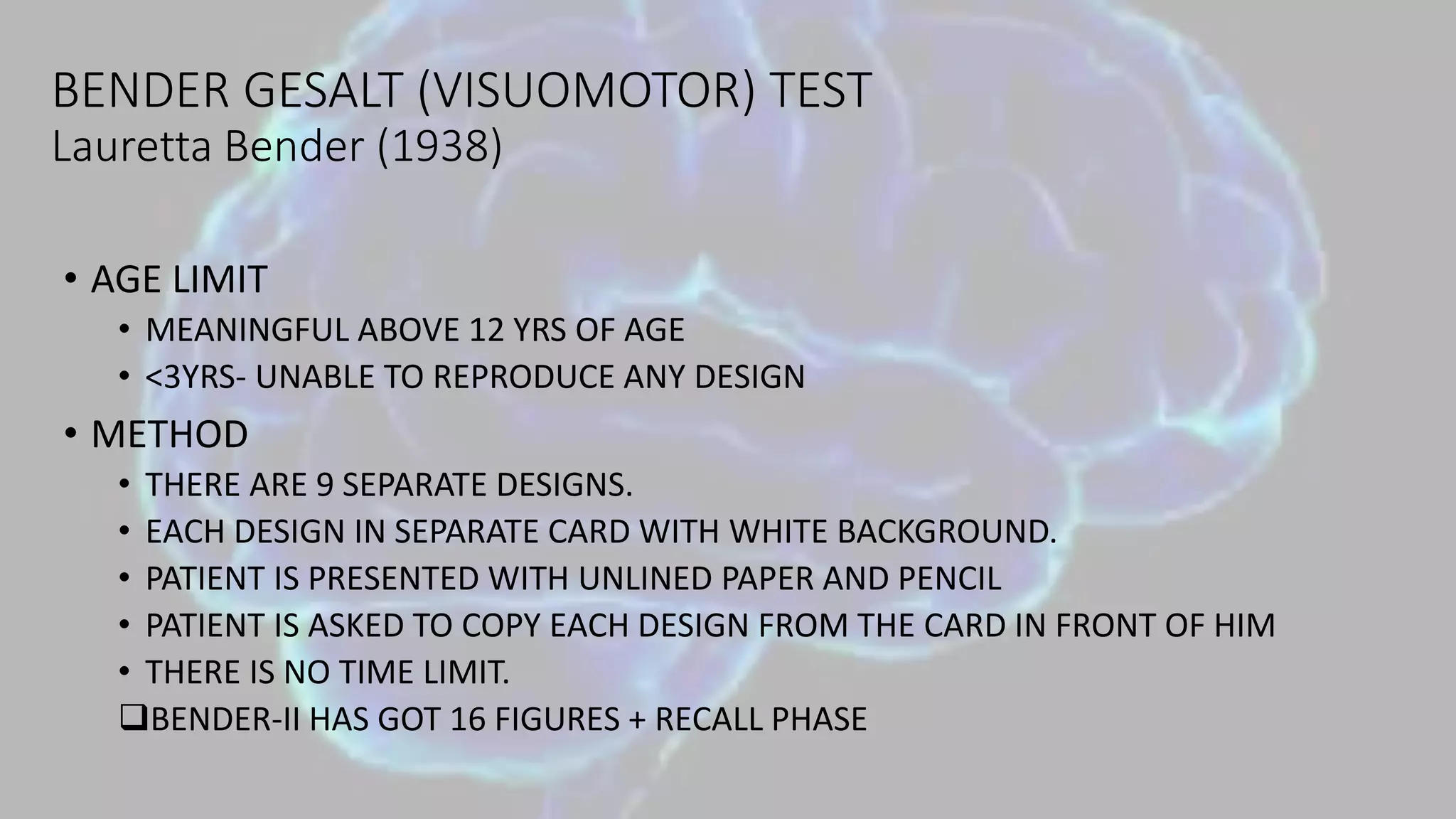 BENDER GESALT (VISUOMOTOR) TEST
Lauretta Bender (1938)
• AGE LIMIT
• MEANINGFUL ABOVE 12 YRS OF AGE
• <3YRS- UNABLE TO REPRODUCE ANY DESIGN
• METHOD
• THERE ARE 9 SEPARATE DESIGNS.
• EACH DESIGN IN SEPARATE CARD WITH WHITE BACKGROUND.
• PATIENT IS PRESENTED WITH UNLINED PAPER AND PENCIL
• PATIENT IS ASKED TO COPY EACH DESIGN FROM THE CARD IN FRONT OF HIM
• THERE IS NO TIME LIMIT.
BENDER-II HAS GOT 16 FIGURES + RECALL PHASE
 