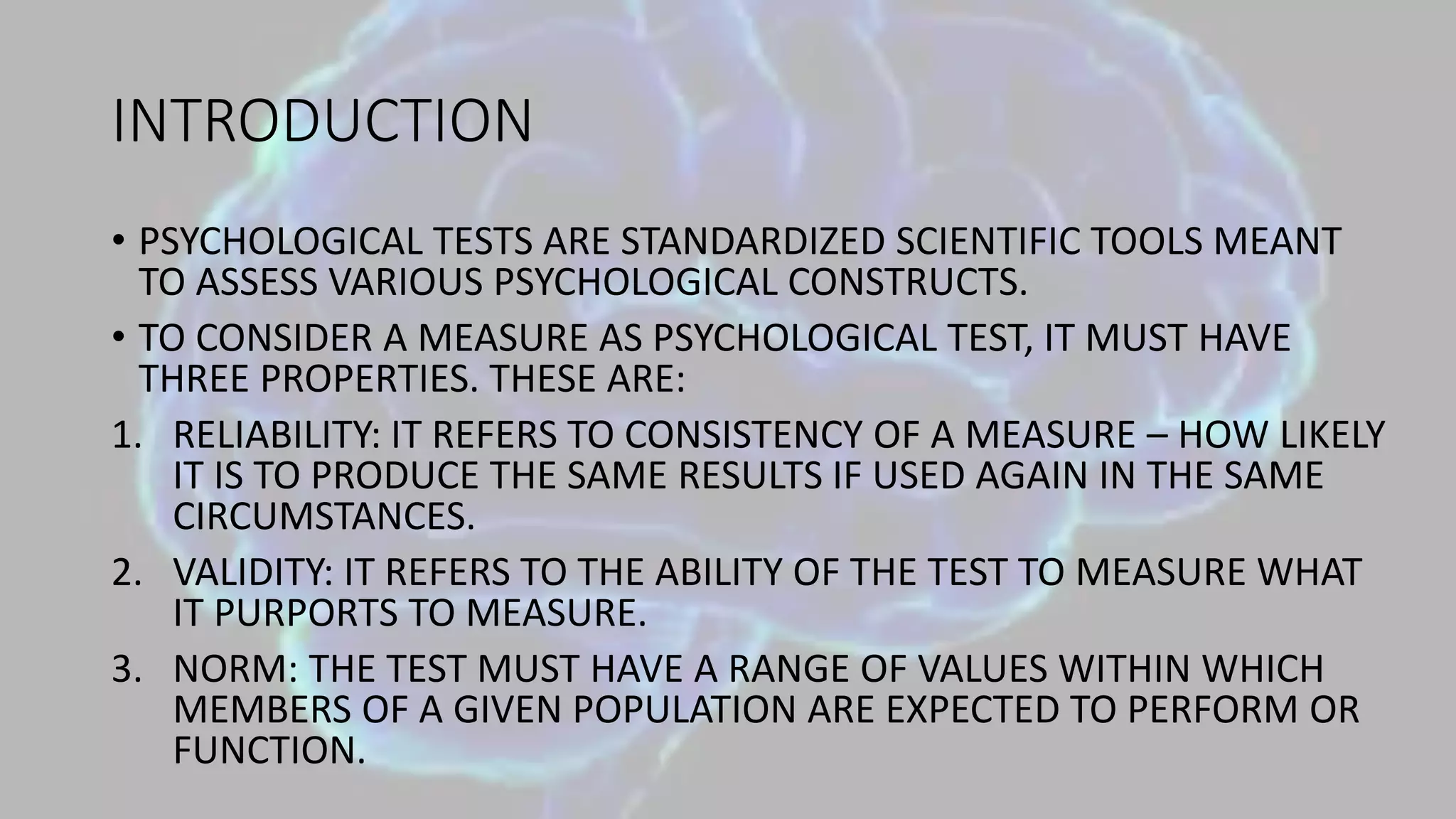INTRODUCTION
• PSYCHOLOGICAL TESTS ARE STANDARDIZED SCIENTIFIC TOOLS MEANT
TO ASSESS VARIOUS PSYCHOLOGICAL CONSTRUCTS.
• TO CONSIDER A MEASURE AS PSYCHOLOGICAL TEST, IT MUST HAVE
THREE PROPERTIES. THESE ARE:
1. RELIABILITY: IT REFERS TO CONSISTENCY OF A MEASURE – HOW LIKELY
IT IS TO PRODUCE THE SAME RESULTS IF USED AGAIN IN THE SAME
CIRCUMSTANCES.
2. VALIDITY: IT REFERS TO THE ABILITY OF THE TEST TO MEASURE WHAT
IT PURPORTS TO MEASURE.
3. NORM: THE TEST MUST HAVE A RANGE OF VALUES WITHIN WHICH
MEMBERS OF A GIVEN POPULATION ARE EXPECTED TO PERFORM OR
FUNCTION.
 