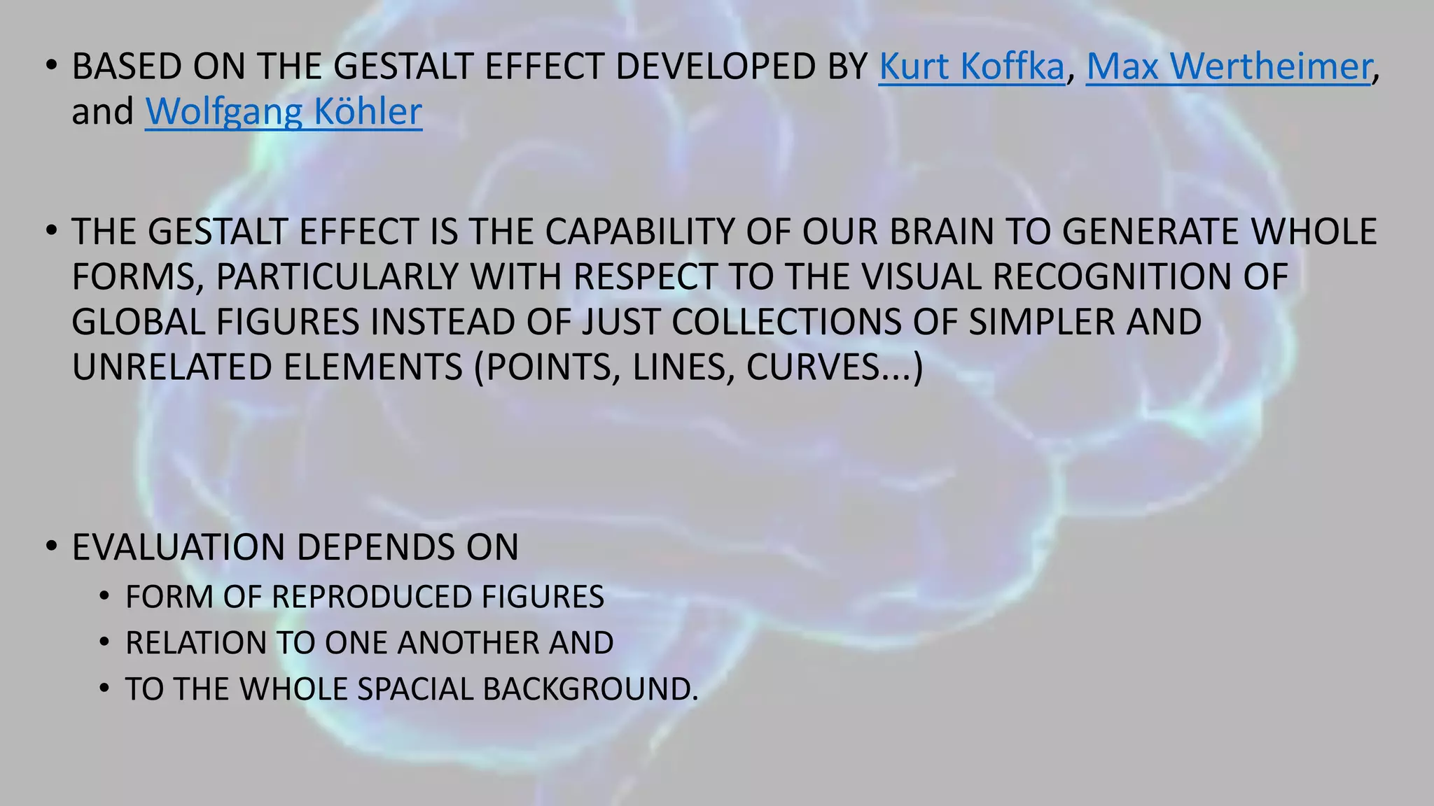• BASED ON THE GESTALT EFFECT DEVELOPED BY Kurt Koffka, Max Wertheimer,
and Wolfgang Köhler
• THE GESTALT EFFECT IS THE CAPABILITY OF OUR BRAIN TO GENERATE WHOLE
FORMS, PARTICULARLY WITH RESPECT TO THE VISUAL RECOGNITION OF
GLOBAL FIGURES INSTEAD OF JUST COLLECTIONS OF SIMPLER AND
UNRELATED ELEMENTS (POINTS, LINES, CURVES...)
• EVALUATION DEPENDS ON
• FORM OF REPRODUCED FIGURES
• RELATION TO ONE ANOTHER AND
• TO THE WHOLE SPACIAL BACKGROUND.
 