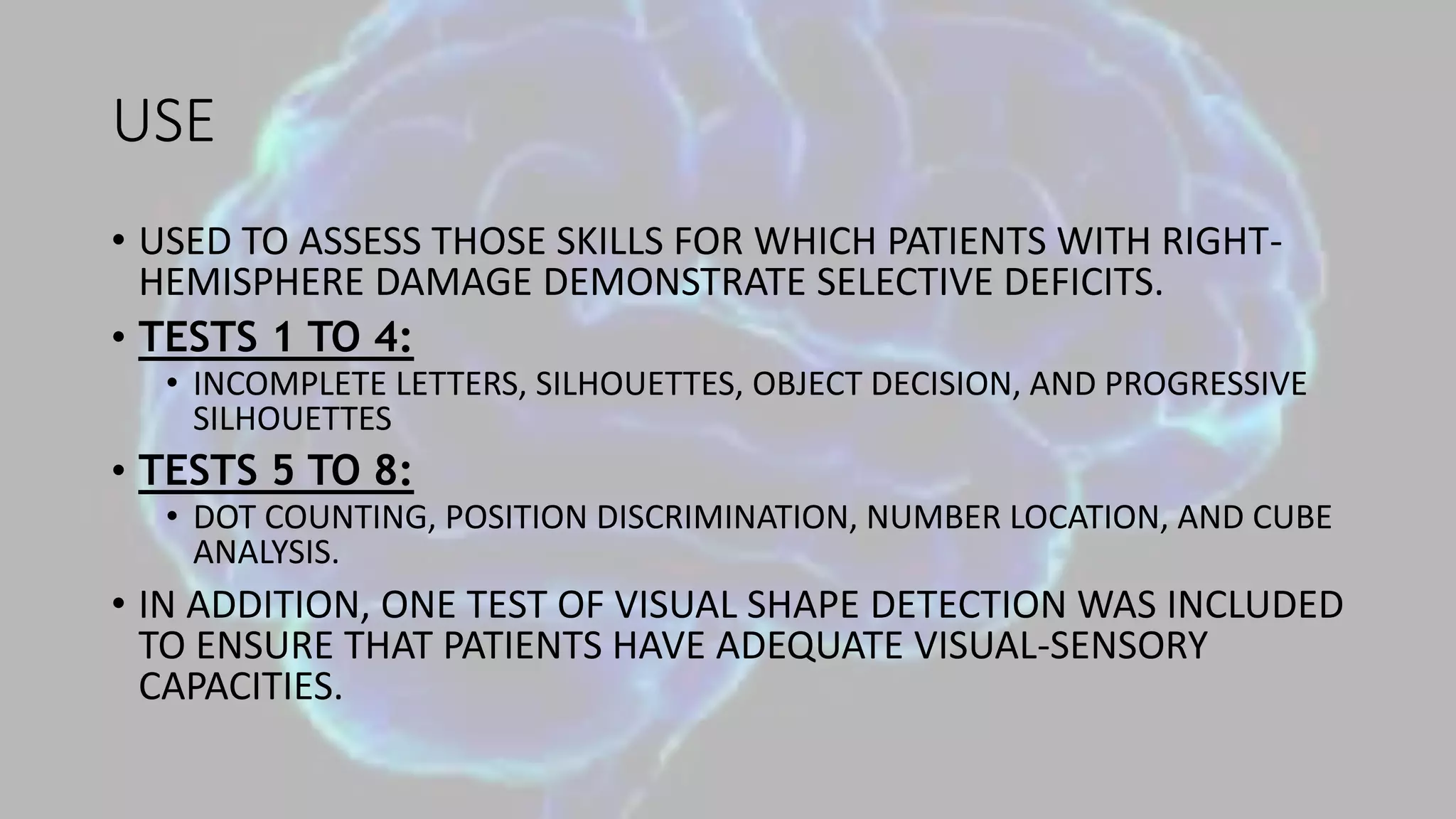 USE
• USED TO ASSESS THOSE SKILLS FOR WHICH PATIENTS WITH RIGHT-
HEMISPHERE DAMAGE DEMONSTRATE SELECTIVE DEFICITS.
• TESTS 1 TO 4:
• INCOMPLETE LETTERS, SILHOUETTES, OBJECT DECISION, AND PROGRESSIVE
SILHOUETTES
• TESTS 5 TO 8:
• DOT COUNTING, POSITION DISCRIMINATION, NUMBER LOCATION, AND CUBE
ANALYSIS.
• IN ADDITION, ONE TEST OF VISUAL SHAPE DETECTION WAS INCLUDED
TO ENSURE THAT PATIENTS HAVE ADEQUATE VISUAL-SENSORY
CAPACITIES.
 