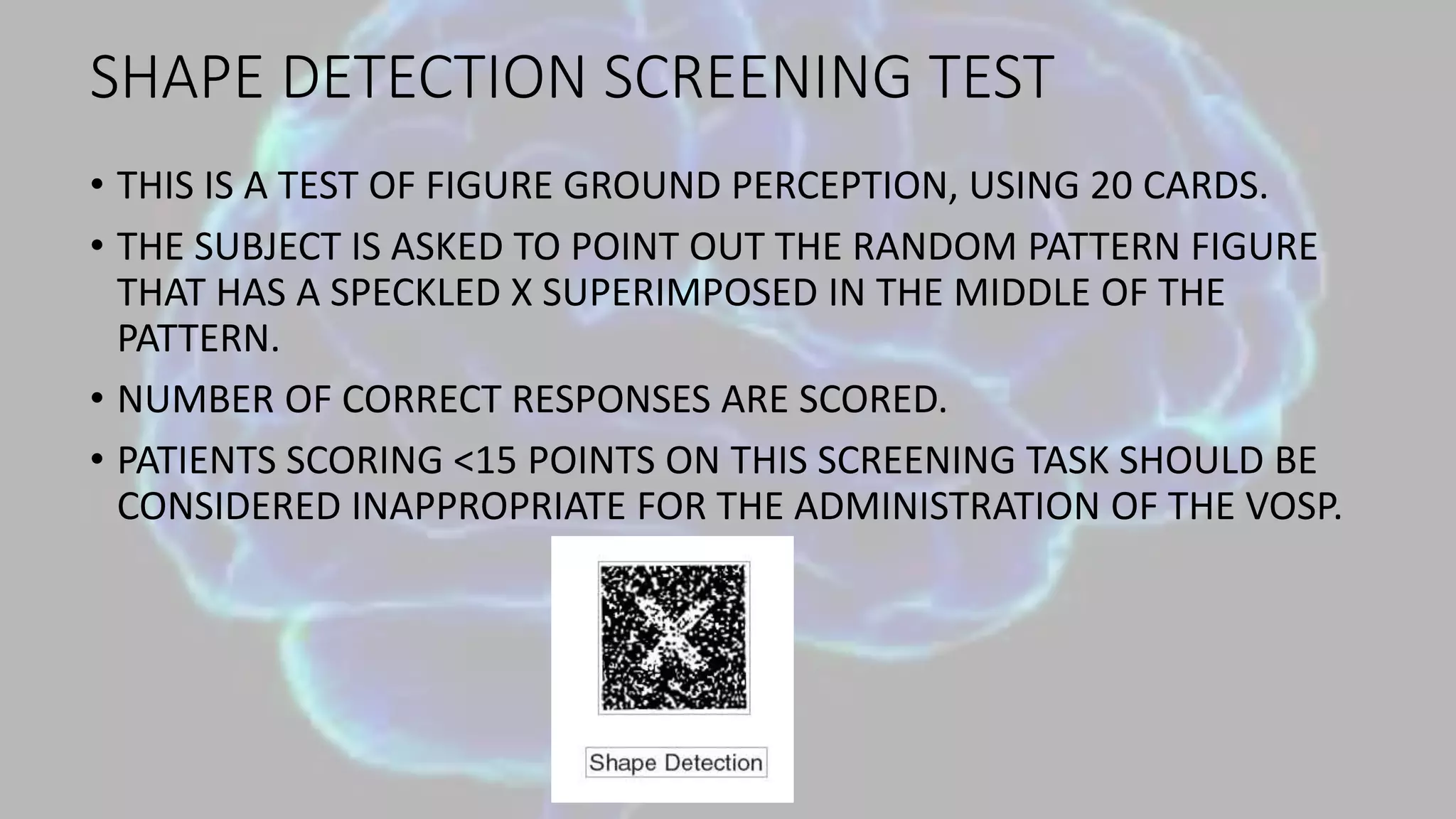 SHAPE DETECTION SCREENING TEST
• THIS IS A TEST OF FIGURE GROUND PERCEPTION, USING 20 CARDS.
• THE SUBJECT IS ASKED TO POINT OUT THE RANDOM PATTERN FIGURE
THAT HAS A SPECKLED X SUPERIMPOSED IN THE MIDDLE OF THE
PATTERN.
• NUMBER OF CORRECT RESPONSES ARE SCORED.
• PATIENTS SCORING <15 POINTS ON THIS SCREENING TASK SHOULD BE
CONSIDERED INAPPROPRIATE FOR THE ADMINISTRATION OF THE VOSP.
 