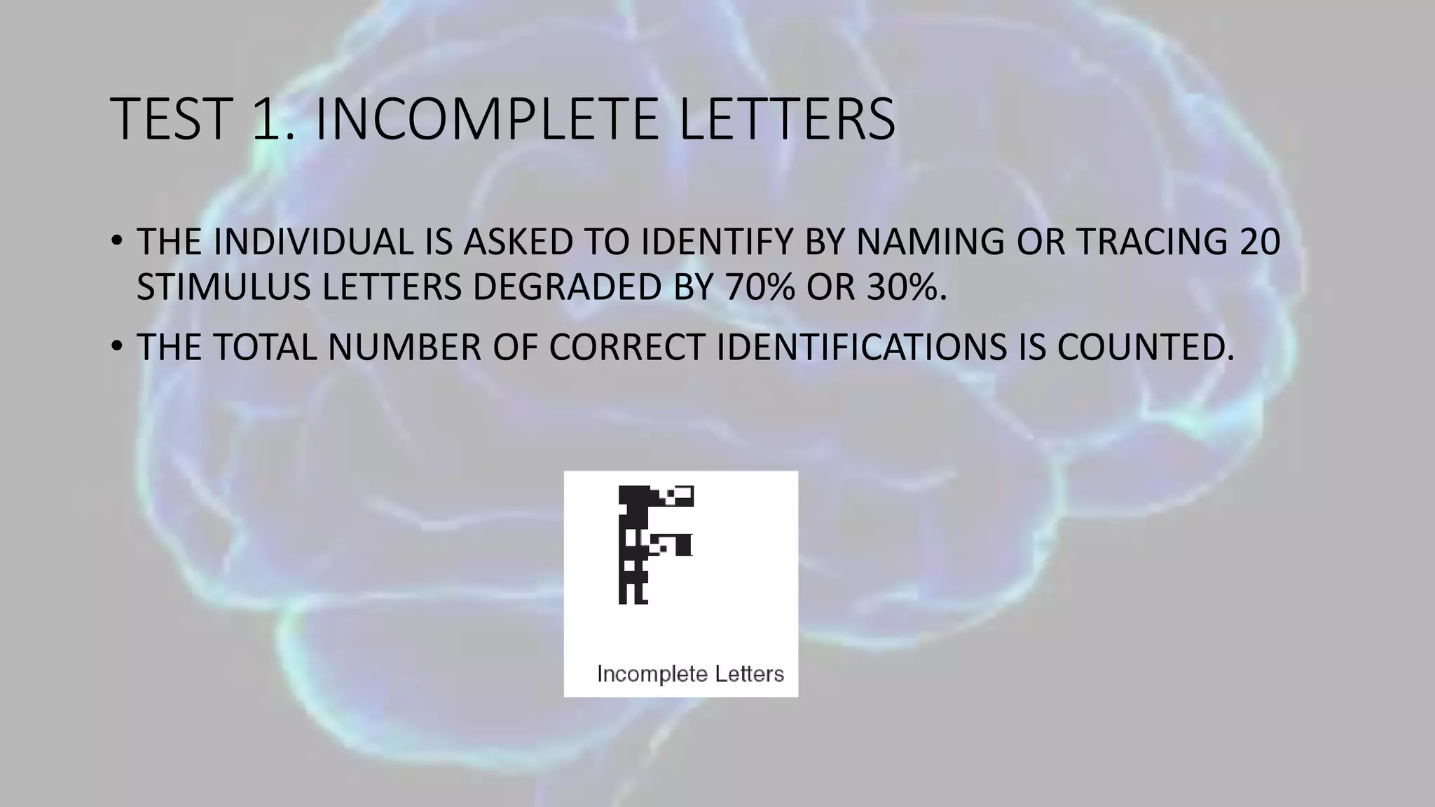 TEST 1. INCOMPLETE LETTERS
• THE INDIVIDUAL IS ASKED TO IDENTIFY BY NAMING OR TRACING 20
STIMULUS LETTERS DEGRADED BY 70% OR 30%.
• THE TOTAL NUMBER OF CORRECT IDENTIFICATIONS IS COUNTED.
 
