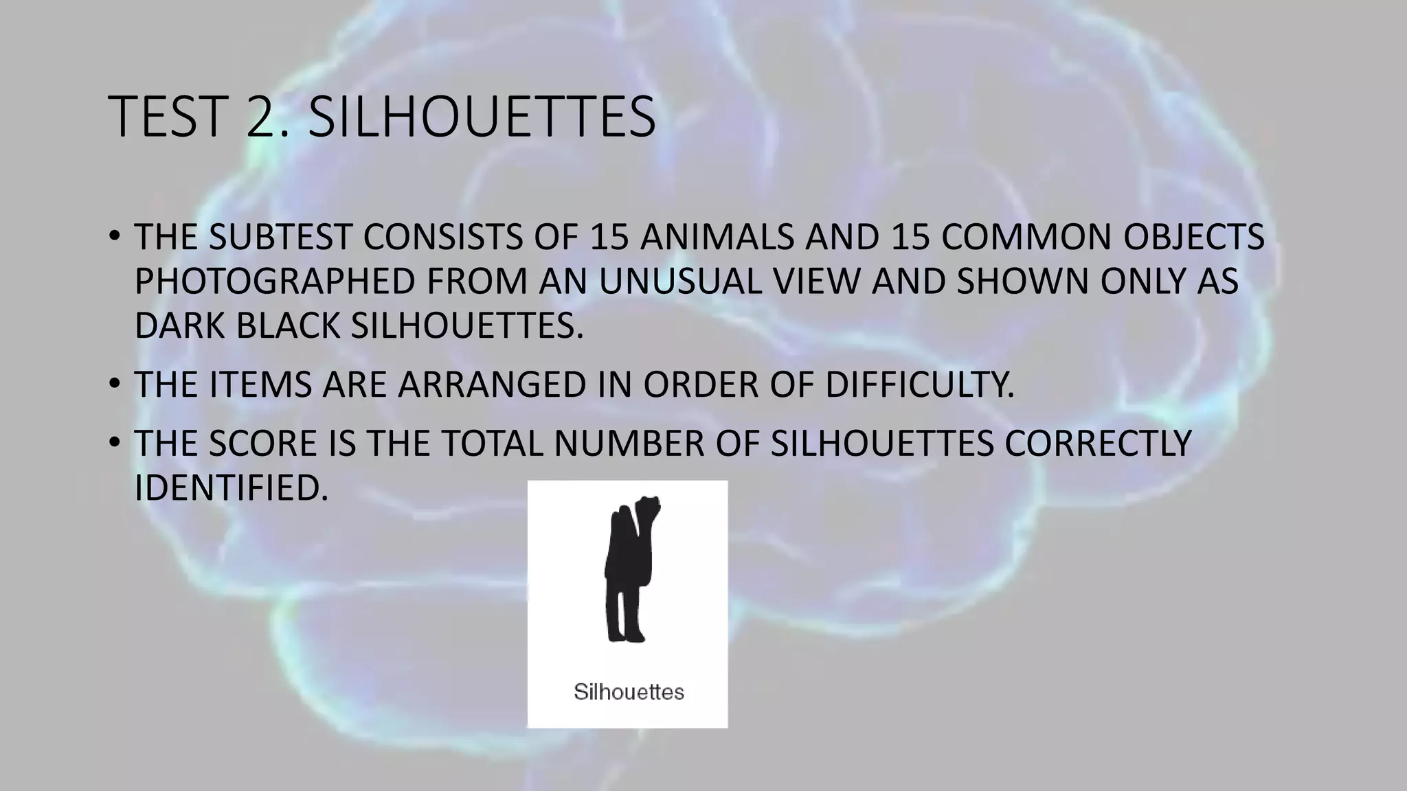 TEST 2. SILHOUETTES
• THE SUBTEST CONSISTS OF 15 ANIMALS AND 15 COMMON OBJECTS
PHOTOGRAPHED FROM AN UNUSUAL VIEW AND SHOWN ONLY AS
DARK BLACK SILHOUETTES.
• THE ITEMS ARE ARRANGED IN ORDER OF DIFFICULTY.
• THE SCORE IS THE TOTAL NUMBER OF SILHOUETTES CORRECTLY
IDENTIFIED.
 