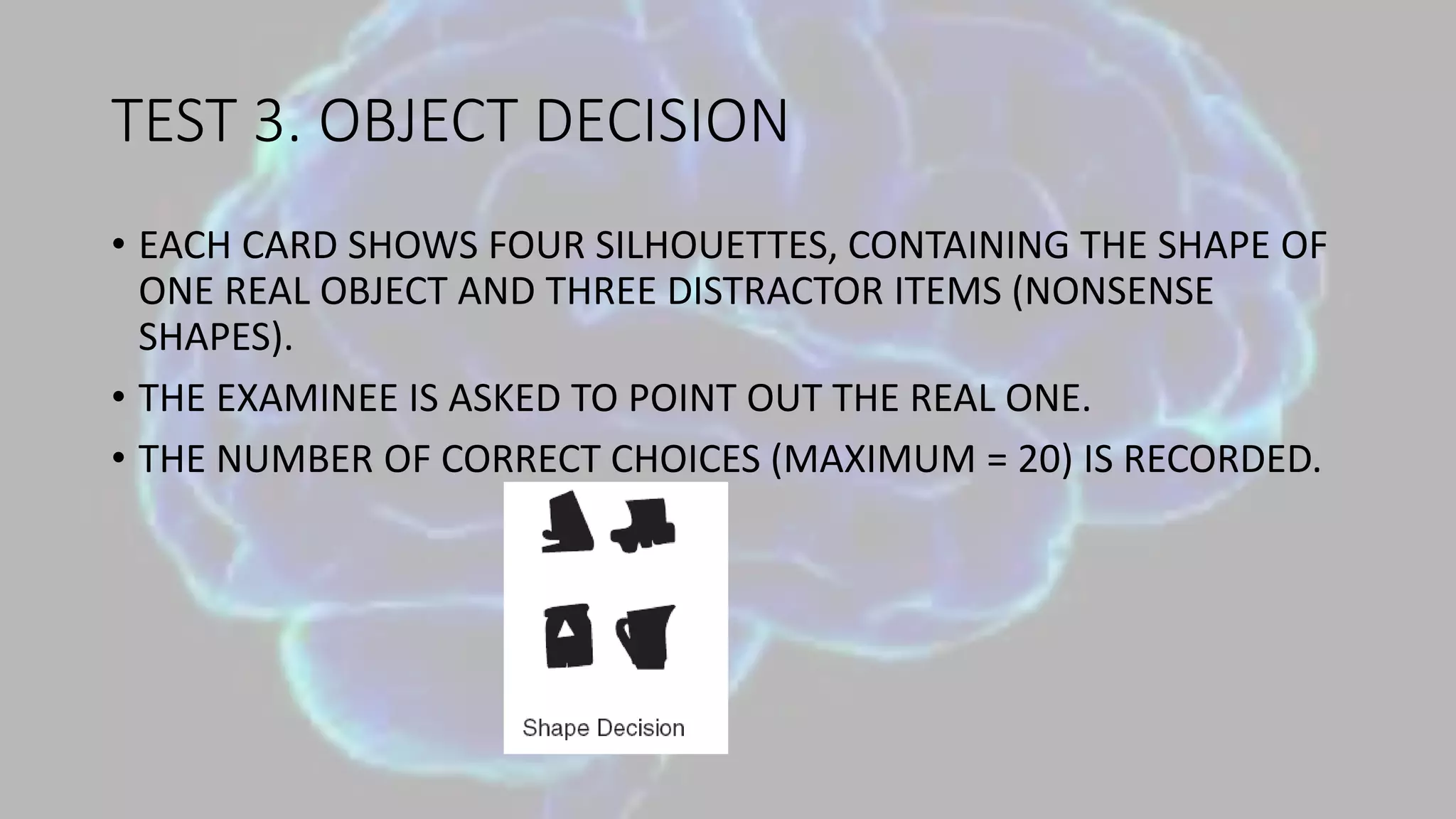TEST 3. OBJECT DECISION
• EACH CARD SHOWS FOUR SILHOUETTES, CONTAINING THE SHAPE OF
ONE REAL OBJECT AND THREE DISTRACTOR ITEMS (NONSENSE
SHAPES).
• THE EXAMINEE IS ASKED TO POINT OUT THE REAL ONE.
• THE NUMBER OF CORRECT CHOICES (MAXIMUM = 20) IS RECORDED.
 