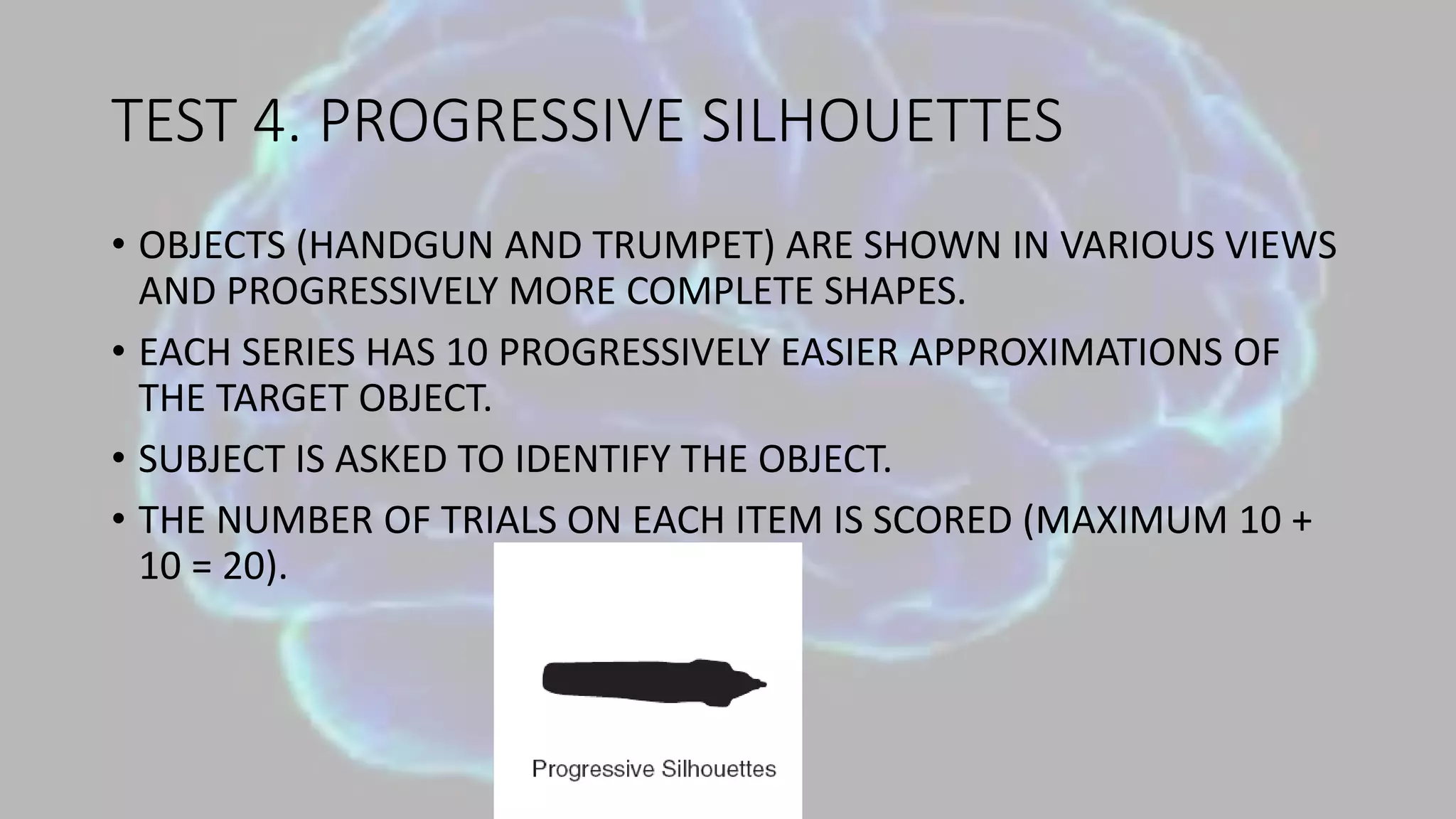 TEST 4. PROGRESSIVE SILHOUETTES
• OBJECTS (HANDGUN AND TRUMPET) ARE SHOWN IN VARIOUS VIEWS
AND PROGRESSIVELY MORE COMPLETE SHAPES.
• EACH SERIES HAS 10 PROGRESSIVELY EASIER APPROXIMATIONS OF
THE TARGET OBJECT.
• SUBJECT IS ASKED TO IDENTIFY THE OBJECT.
• THE NUMBER OF TRIALS ON EACH ITEM IS SCORED (MAXIMUM 10 +
10 = 20).
 