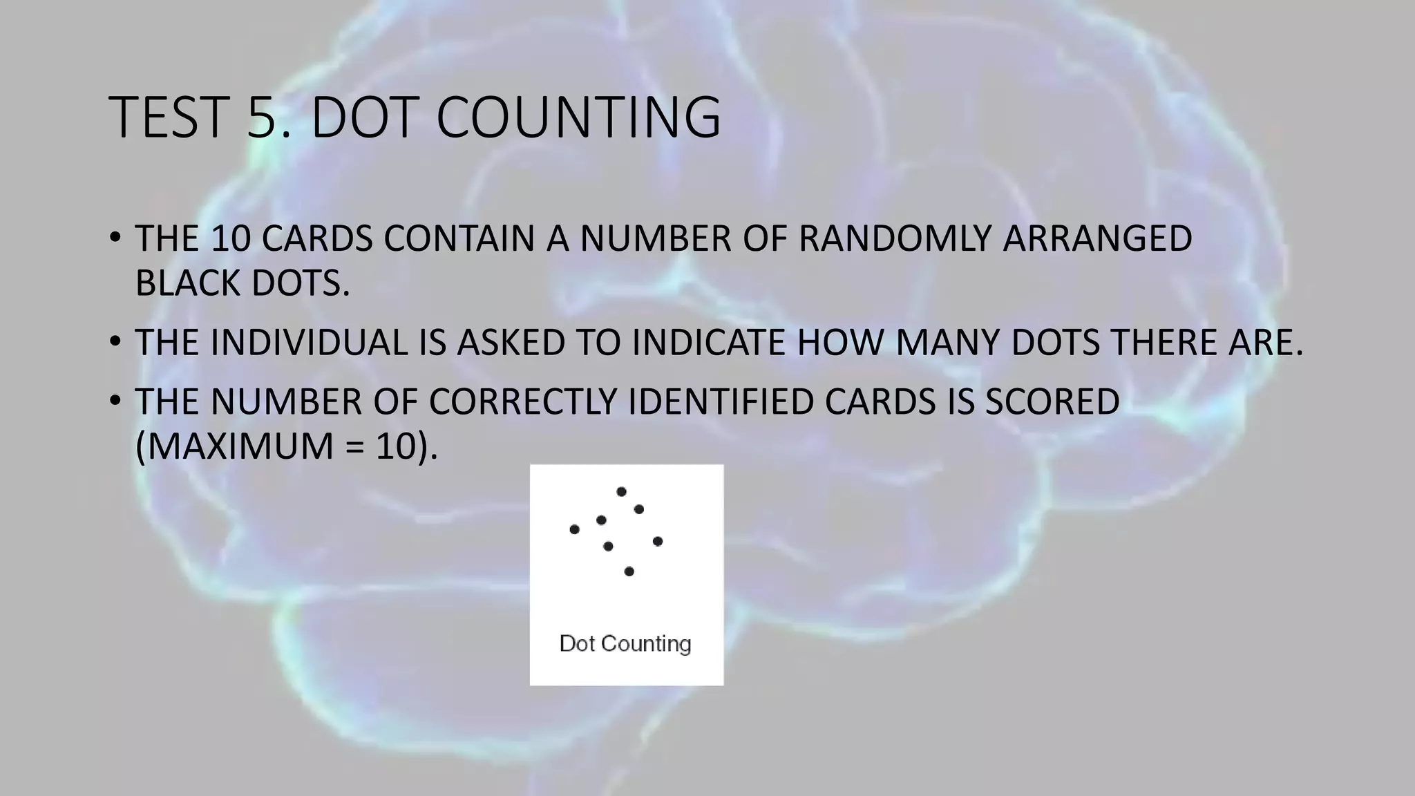 TEST 5. DOT COUNTING
• THE 10 CARDS CONTAIN A NUMBER OF RANDOMLY ARRANGED
BLACK DOTS.
• THE INDIVIDUAL IS ASKED TO INDICATE HOW MANY DOTS THERE ARE.
• THE NUMBER OF CORRECTLY IDENTIFIED CARDS IS SCORED
(MAXIMUM = 10).
 