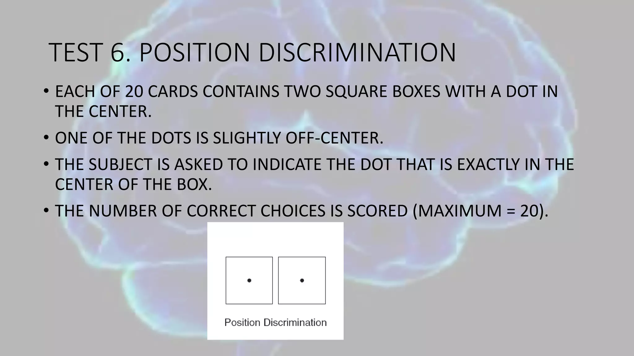 TEST 6. POSITION DISCRIMINATION
• EACH OF 20 CARDS CONTAINS TWO SQUARE BOXES WITH A DOT IN
THE CENTER.
• ONE OF THE DOTS IS SLIGHTLY OFF-CENTER.
• THE SUBJECT IS ASKED TO INDICATE THE DOT THAT IS EXACTLY IN THE
CENTER OF THE BOX.
• THE NUMBER OF CORRECT CHOICES IS SCORED (MAXIMUM = 20).
 
