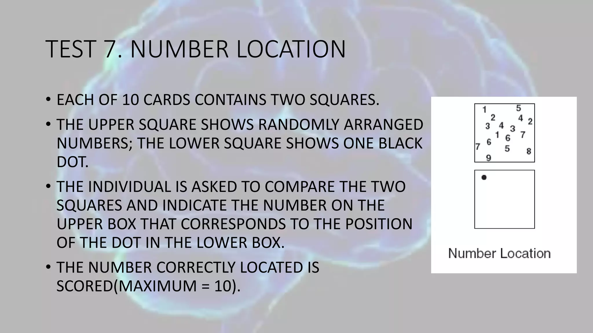 TEST 7. NUMBER LOCATION
• EACH OF 10 CARDS CONTAINS TWO SQUARES.
• THE UPPER SQUARE SHOWS RANDOMLY ARRANGED
NUMBERS; THE LOWER SQUARE SHOWS ONE BLACK
DOT.
• THE INDIVIDUAL IS ASKED TO COMPARE THE TWO
SQUARES AND INDICATE THE NUMBER ON THE
UPPER BOX THAT CORRESPONDS TO THE POSITION
OF THE DOT IN THE LOWER BOX.
• THE NUMBER CORRECTLY LOCATED IS
SCORED(MAXIMUM = 10).
 