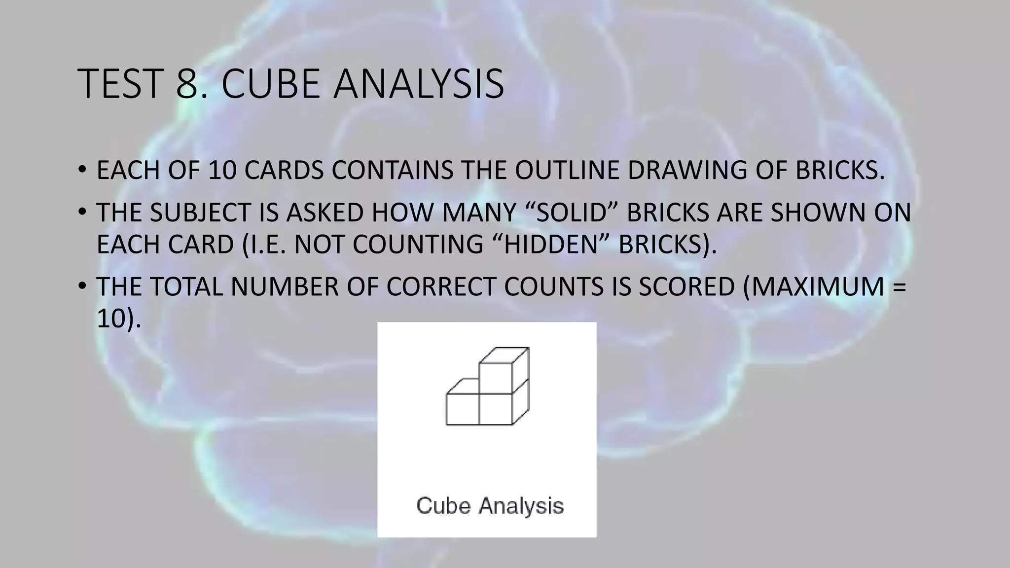 TEST 8. CUBE ANALYSIS
• EACH OF 10 CARDS CONTAINS THE OUTLINE DRAWING OF BRICKS.
• THE SUBJECT IS ASKED HOW MANY “SOLID” BRICKS ARE SHOWN ON
EACH CARD (I.E. NOT COUNTING “HIDDEN” BRICKS).
• THE TOTAL NUMBER OF CORRECT COUNTS IS SCORED (MAXIMUM =
10).
 