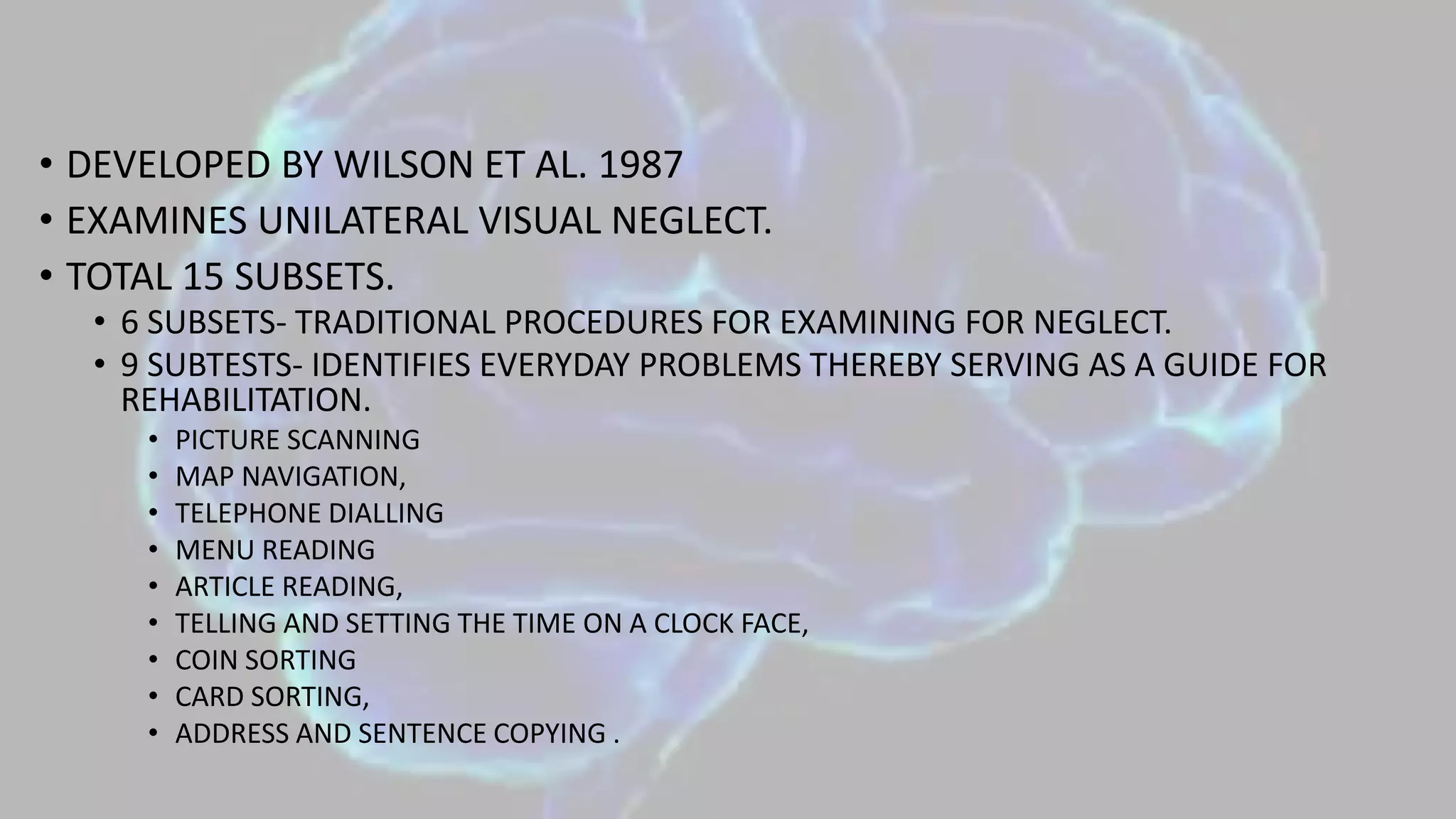 • DEVELOPED BY WILSON ET AL. 1987
• EXAMINES UNILATERAL VISUAL NEGLECT.
• TOTAL 15 SUBSETS.
• 6 SUBSETS- TRADITIONAL PROCEDURES FOR EXAMINING FOR NEGLECT.
• 9 SUBTESTS- IDENTIFIES EVERYDAY PROBLEMS THEREBY SERVING AS A GUIDE FOR
REHABILITATION.
• PICTURE SCANNING
• MAP NAVIGATION,
• TELEPHONE DIALLING
• MENU READING
• ARTICLE READING,
• TELLING AND SETTING THE TIME ON A CLOCK FACE,
• COIN SORTING
• CARD SORTING,
• ADDRESS AND SENTENCE COPYING .
 