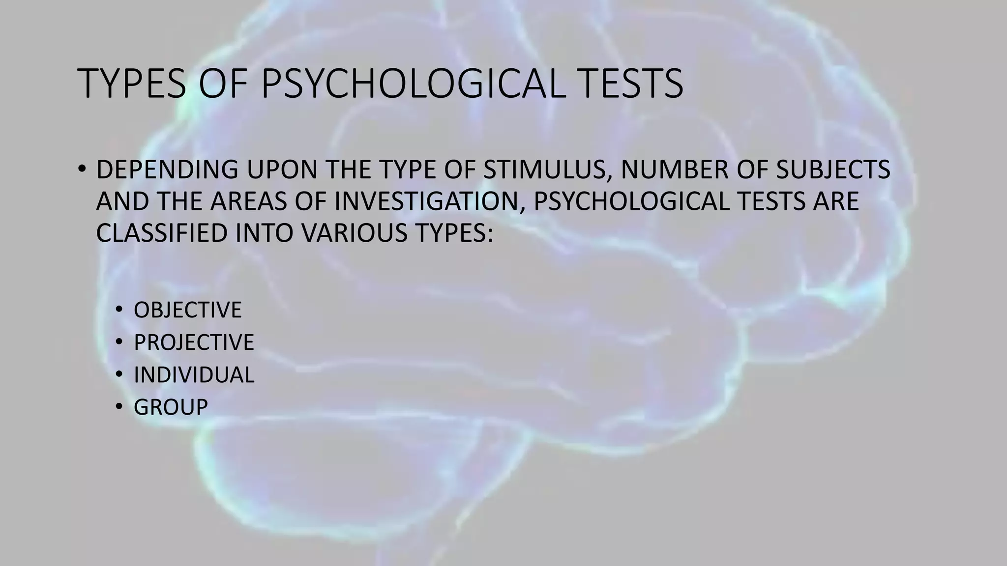 TYPES OF PSYCHOLOGICAL TESTS
• DEPENDING UPON THE TYPE OF STIMULUS, NUMBER OF SUBJECTS
AND THE AREAS OF INVESTIGATION, PSYCHOLOGICAL TESTS ARE
CLASSIFIED INTO VARIOUS TYPES:
• OBJECTIVE
• PROJECTIVE
• INDIVIDUAL
• GROUP
 