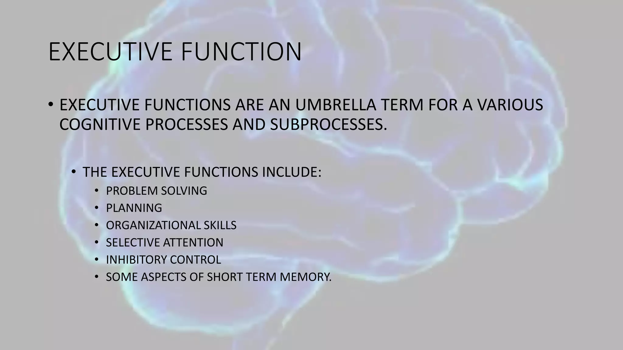 EXECUTIVE FUNCTION
• EXECUTIVE FUNCTIONS ARE AN UMBRELLA TERM FOR A VARIOUS
COGNITIVE PROCESSES AND SUBPROCESSES.
• THE EXECUTIVE FUNCTIONS INCLUDE:
• PROBLEM SOLVING
• PLANNING
• ORGANIZATIONAL SKILLS
• SELECTIVE ATTENTION
• INHIBITORY CONTROL
• SOME ASPECTS OF SHORT TERM MEMORY.
 