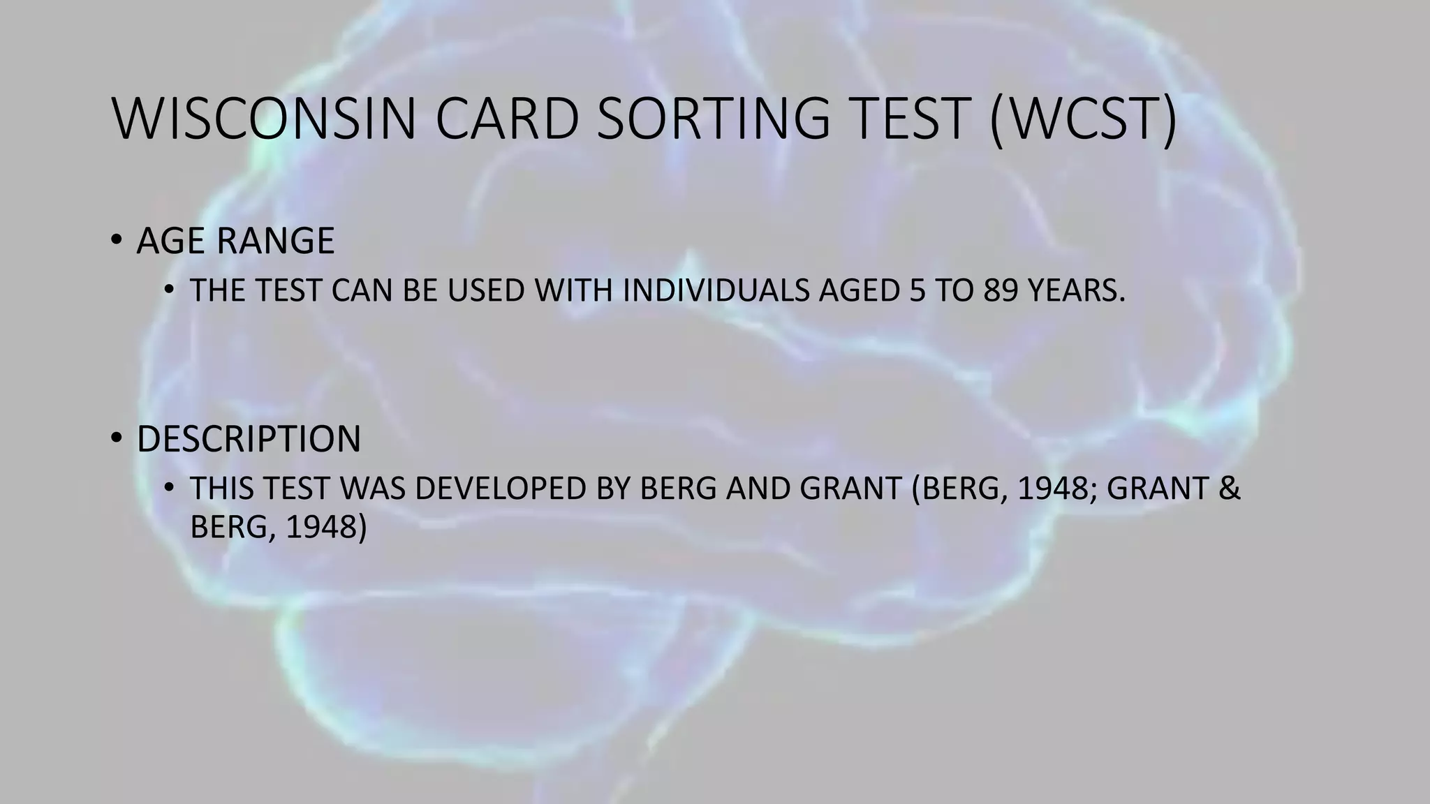 WISCONSIN CARD SORTING TEST (WCST)
• AGE RANGE
• THE TEST CAN BE USED WITH INDIVIDUALS AGED 5 TO 89 YEARS.
• DESCRIPTION
• THIS TEST WAS DEVELOPED BY BERG AND GRANT (BERG, 1948; GRANT &
BERG, 1948)
 