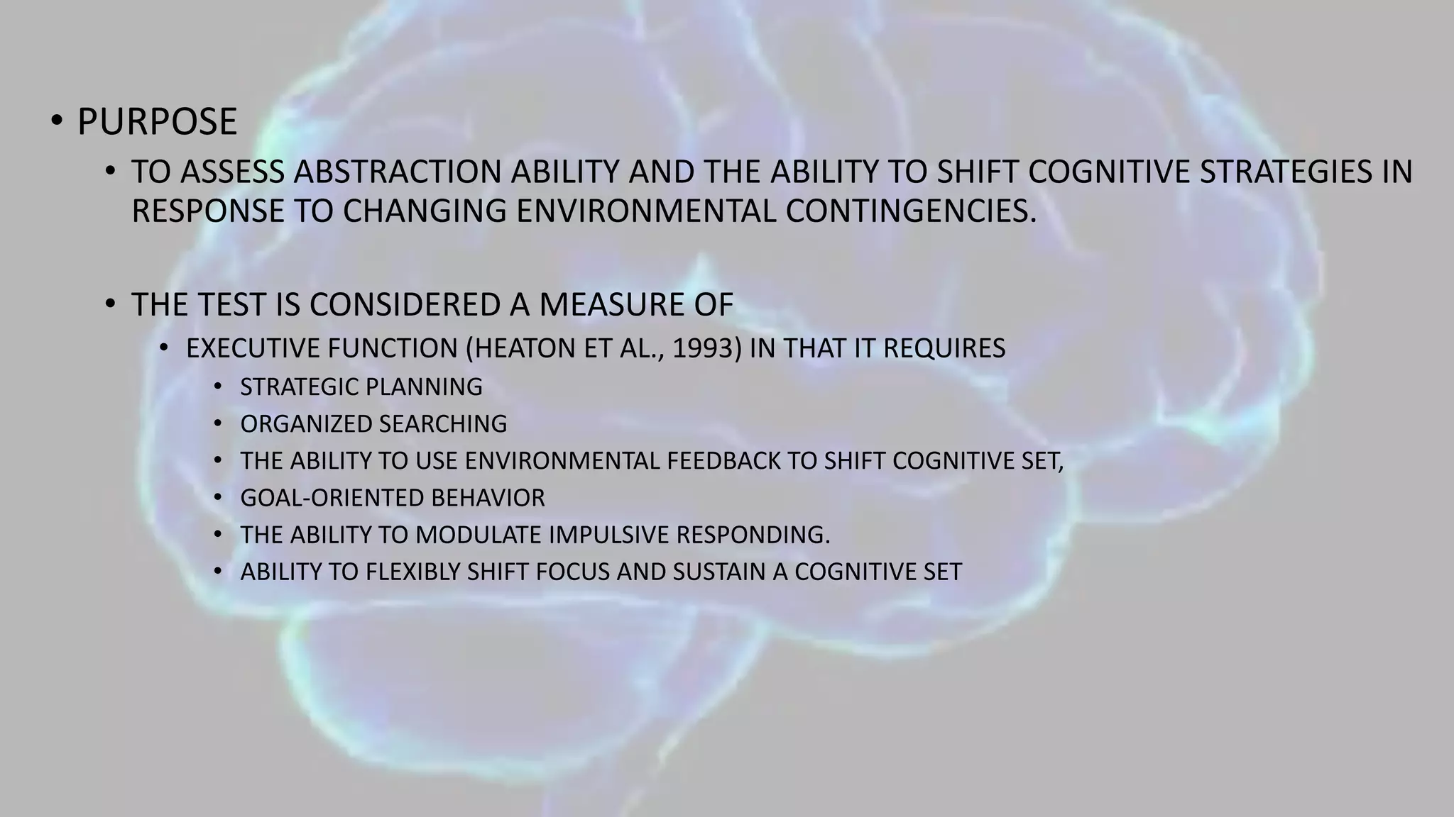 • PURPOSE
• TO ASSESS ABSTRACTION ABILITY AND THE ABILITY TO SHIFT COGNITIVE STRATEGIES IN
RESPONSE TO CHANGING ENVIRONMENTAL CONTINGENCIES.
• THE TEST IS CONSIDERED A MEASURE OF
• EXECUTIVE FUNCTION (HEATON ET AL., 1993) IN THAT IT REQUIRES
• STRATEGIC PLANNING
• ORGANIZED SEARCHING
• THE ABILITY TO USE ENVIRONMENTAL FEEDBACK TO SHIFT COGNITIVE SET,
• GOAL-ORIENTED BEHAVIOR
• THE ABILITY TO MODULATE IMPULSIVE RESPONDING.
• ABILITY TO FLEXIBLY SHIFT FOCUS AND SUSTAIN A COGNITIVE SET
 