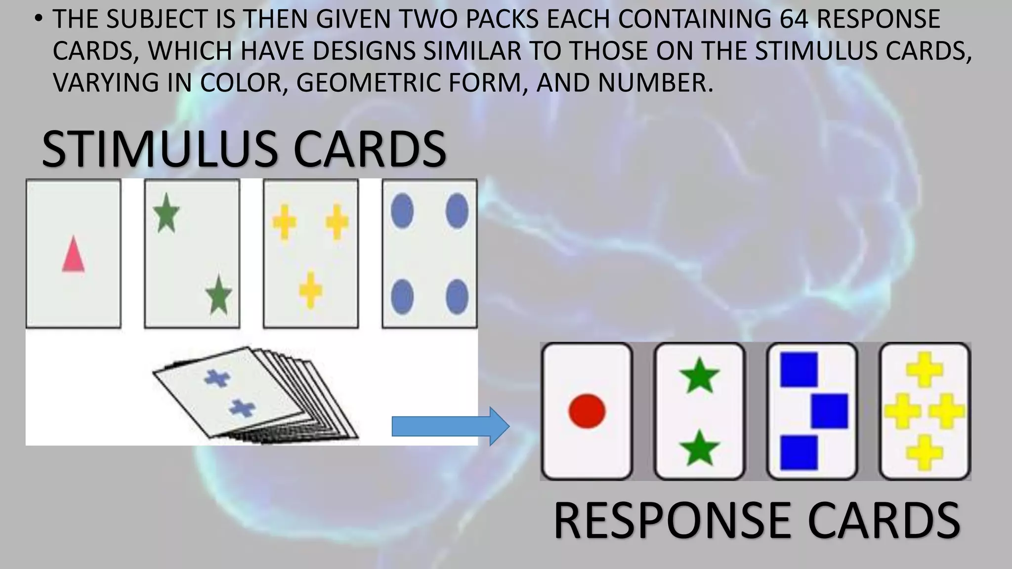 • THE SUBJECT IS THEN GIVEN TWO PACKS EACH CONTAINING 64 RESPONSE
CARDS, WHICH HAVE DESIGNS SIMILAR TO THOSE ON THE STIMULUS CARDS,
VARYING IN COLOR, GEOMETRIC FORM, AND NUMBER.
STIMULUS CARDS
RESPONSE CARDS
 