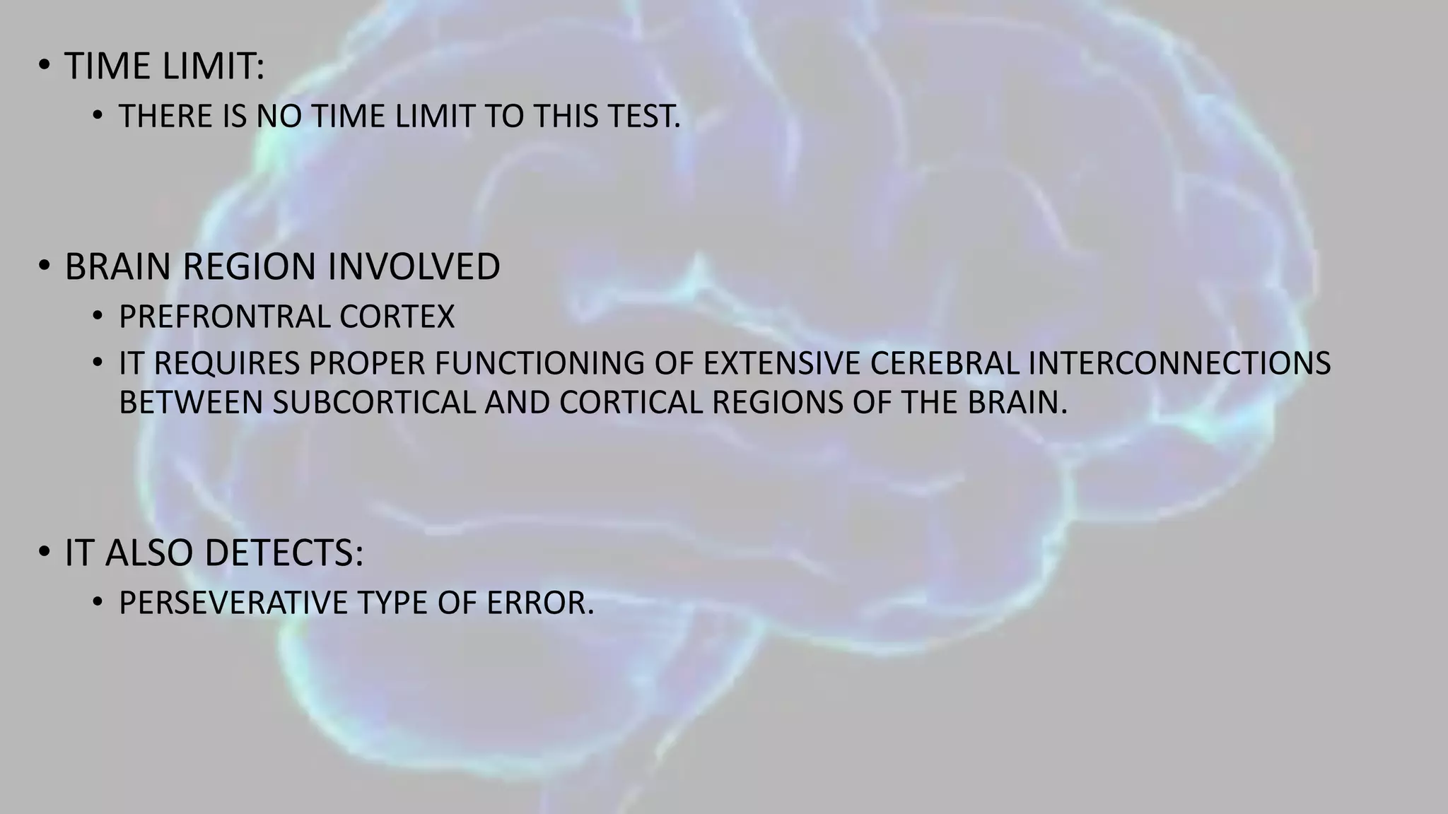 • TIME LIMIT:
• THERE IS NO TIME LIMIT TO THIS TEST.
• BRAIN REGION INVOLVED
• PREFRONTRAL CORTEX
• IT REQUIRES PROPER FUNCTIONING OF EXTENSIVE CEREBRAL INTERCONNECTIONS
BETWEEN SUBCORTICAL AND CORTICAL REGIONS OF THE BRAIN.
• IT ALSO DETECTS:
• PERSEVERATIVE TYPE OF ERROR.
 